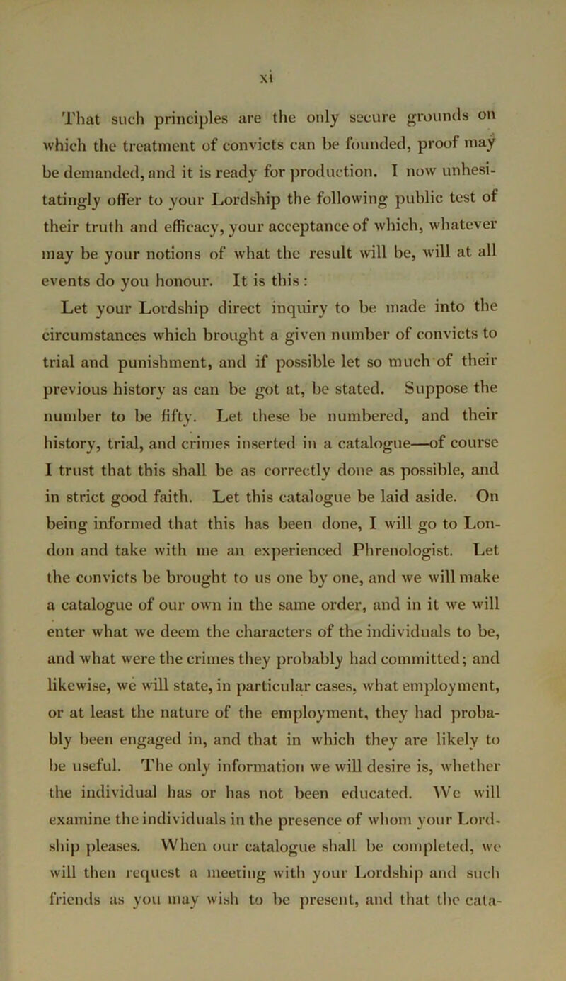 That such principles are the only secure grounds on which the treatment of convicts can be founded, proof may be demanded, and it is ready for production. I now unhesi- tatingly offer to your Lordship the following public test of their truth and efficacy, your acceptance of which, whatever may be your notions of what the result will be, will at all events do you honour. It is this : Let your Lordship direct inquiry to be made into the circumstances which brought a given number of convicts to trial and punishment, and if possible let so much of their previous history as can be got at, be stated. Suppose the number to be fifty. Let these be numbered, and their history, trial, and crimes inserted in a catalogue—of course I trust that this shall be as correctly done as possible, and in strict good faith. Let this catalogue be laid aside. On being informed that this has been done, I will go to Lon- don and take with me an experienced Phrenologist. Let the convicts be brought to us one by one, and we will make a catalogue of our own in the same order, and in it we will enter what we deem the characters of the individuals to be, and what were the crimes they probably had committed; and likewise, we will state, in particular cases, what employment, or at least the nature of the employment, they had proba- bly been engaged in, and that in which they are likely to he useful. The only information we will desire is, whether the individual has or has not been educated. We will examine the individuals in the presence of whom your Lord- ship pleases. When our catalogue shall be completed, wc will then request a meeting with your Lordship and such friends as you may wish to be present, and that the cata-