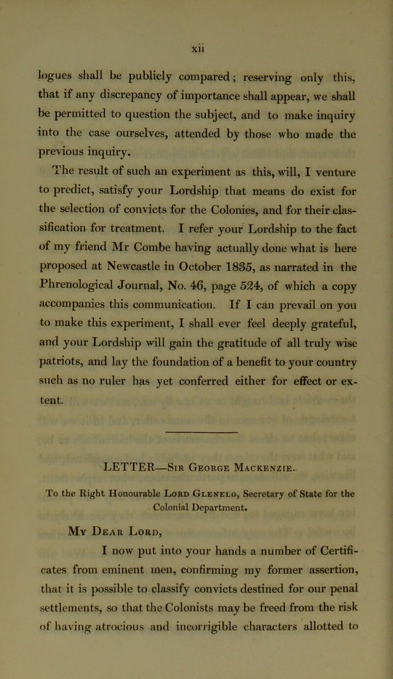 XU logues shall be publicly compared; reserving only this, that if any discrepancy of importance shall appear, we shall be permitted to question the subject, and to make inquiry into the case ourselves, attended by those who made the previous inquiry. The result of such an experiment as this, will, I venture to predict, satisfy your Lordship that means do exist for the selection of convicts for the Colonies, and for their clas- sification for treatment. I refer your Lordship to the fact of my friend Mr Combe having actually done what is here proposed at Newcastle in October 1835, as narrated in the Phrenological Journal, No. 46, page 524, of which a copy accompanies this communication. If I can prevail on you to make this experiment, I shall ever feel deeply grateful, and your Lordship will gain the gratitude of all truly wise patriots, and lay the foundation of a benefit to your country such as no ruler has yet conferred either for effect or ex- tent. LETTER—Sir George Mackenzie. To the Right Honourable Lord Glenelg, Secretary of State for the Colonial Department. My Dear Loro, I now put into your hands a number of Certifi- cates from eminent men, confirming my former assertion, that it is possible to classify convicts destined for our penal settlements, so that the Colonists may be freed from the risk of having atrocious and incorrigible characters allotted to