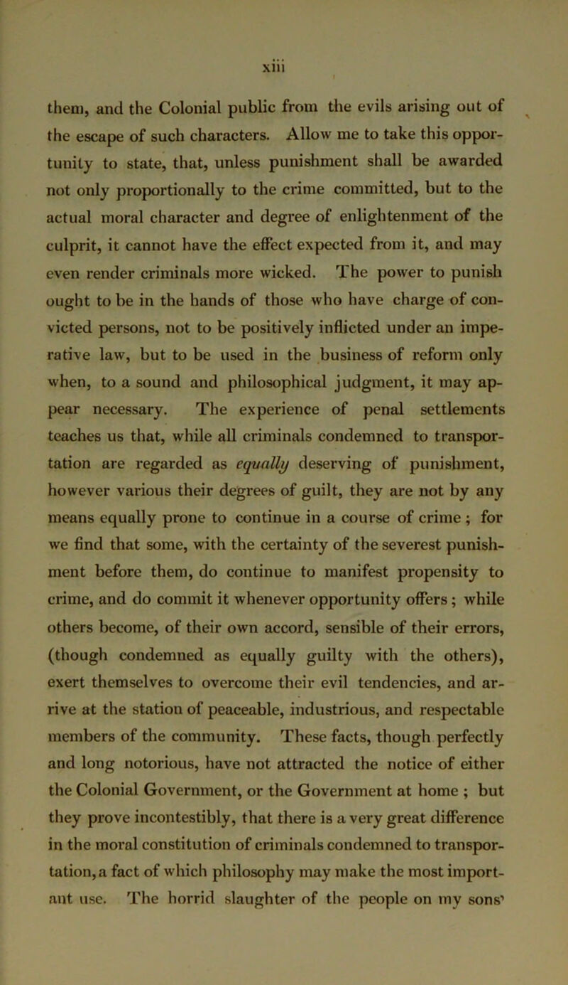 them, and the Colonial public from the evils arising out of the escape of such characters. Allow me to take this oppor- tunity to state, that, unless punishment shall be awarded not only proportionally to the crime committed, but to the actual moral character and degree of enlightenment of the culprit, it cannot have the effect expected from it, and may even render criminals more wicked. The power to punish ought to be in the hands of those who have charge of con- victed persons, not to be positively inflicted under an impe- rative law, but to be used in the business of reform only when, to a sound and philosophical judgment, it may ap- pear necessary. The experience of penal settlements teaches us that, while all criminals condemned to transpor- tation are regarded as equally deserving of punishment, however various their degrees of guilt, they are not by any means equally prone to continue in a course of crime ; for we find that some, with the certainty of the severest punish- ment before them, do continue to manifest propensity to crime, and do commit it whenever opportunity offers; while others become, of their own accord, sensible of their errors, (though condemned as equally guilty with the others), exert themselves to overcome their evil tendencies, and ar- rive at the station of peaceable, industrious, and respectable members of the community. These facts, though perfectly and long notorious, have not attracted the notice of either the Colonial Government, or the Government at home ; but they prove incontestibly, that there is a very great difference in the moral constitution of criminals condemned to transpor- tation, a fact of which philosophy may make the most import- ant use. The horrid slaughter of the people on my sons’