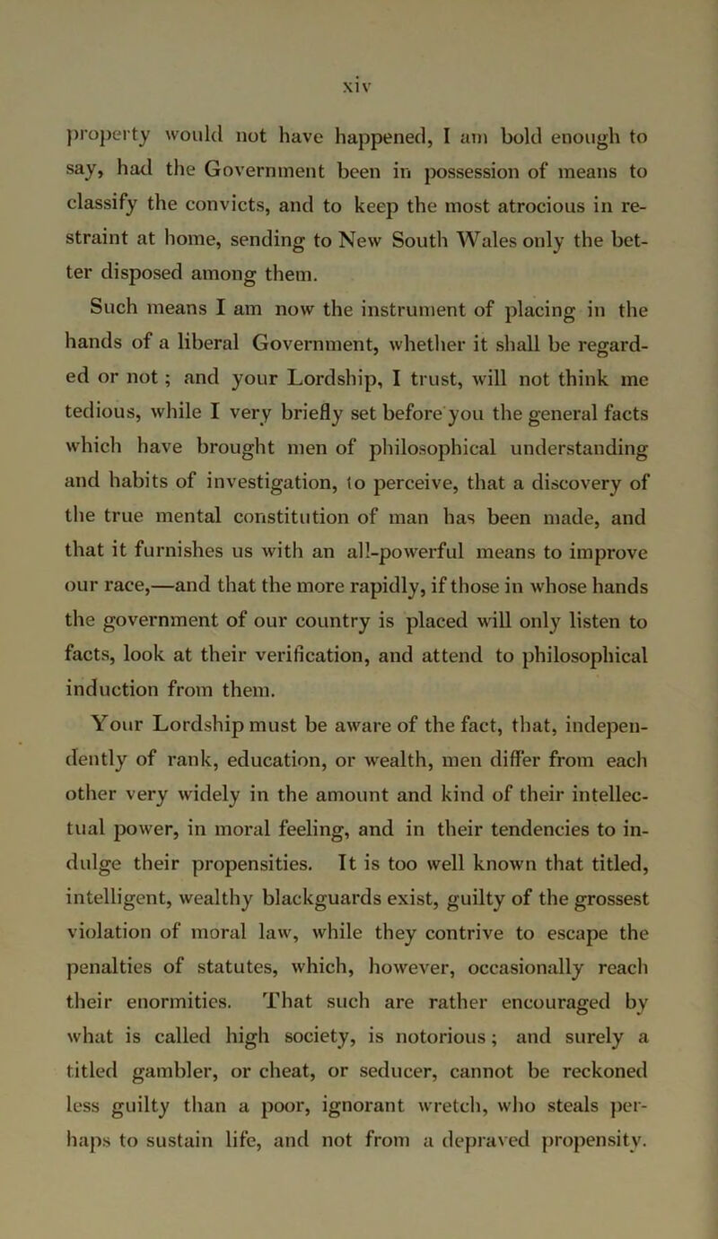 property would not have happened, I am bold enough to say, had the Government been in possession of means to classify the convicts, and to keep the most atrocious in re- straint at home, sending to New South Wales only the bet- ter disposed among them. Such means I am now the instrument of placing in the hands of a liberal Government, whether it shall be regard- ed or not; and your Lordship, I trust, will not think me tedious, while I very briefly set before you the general facts which have brought men of philosophical understanding and habits of investigation, to perceive, that a discovery of the true mental constitution of man has been made, and that it furnishes us with an all-powerful means to improve our race,—and that the more rapidly, if those in whose hands the government of our country is placed will only listen to facts, look at their verification, and attend to philosophical induction from them. Your Lordship must be aware of the fact, that, indepen- dently of rank, education, or wealth, men differ from each other very widely in the amount and kind of their intellec- tual power, in moral feeling, and in their tendencies to in- dulge their propensities. It is too well known that titled, intelligent, wealthy blackguards exist, guilty of the grossest violation of moral law, while they contrive to escape the penalties of statutes, which, however, occasionally reach their enormities. That such are rather encouraged by what is called high society, is notorious; and surely a titled gambler, or cheat, or seducer, cannot be reckoned less guilty than a poor, ignorant wretch, who steals per- haps to sustain life, and not from a depraved propensity.
