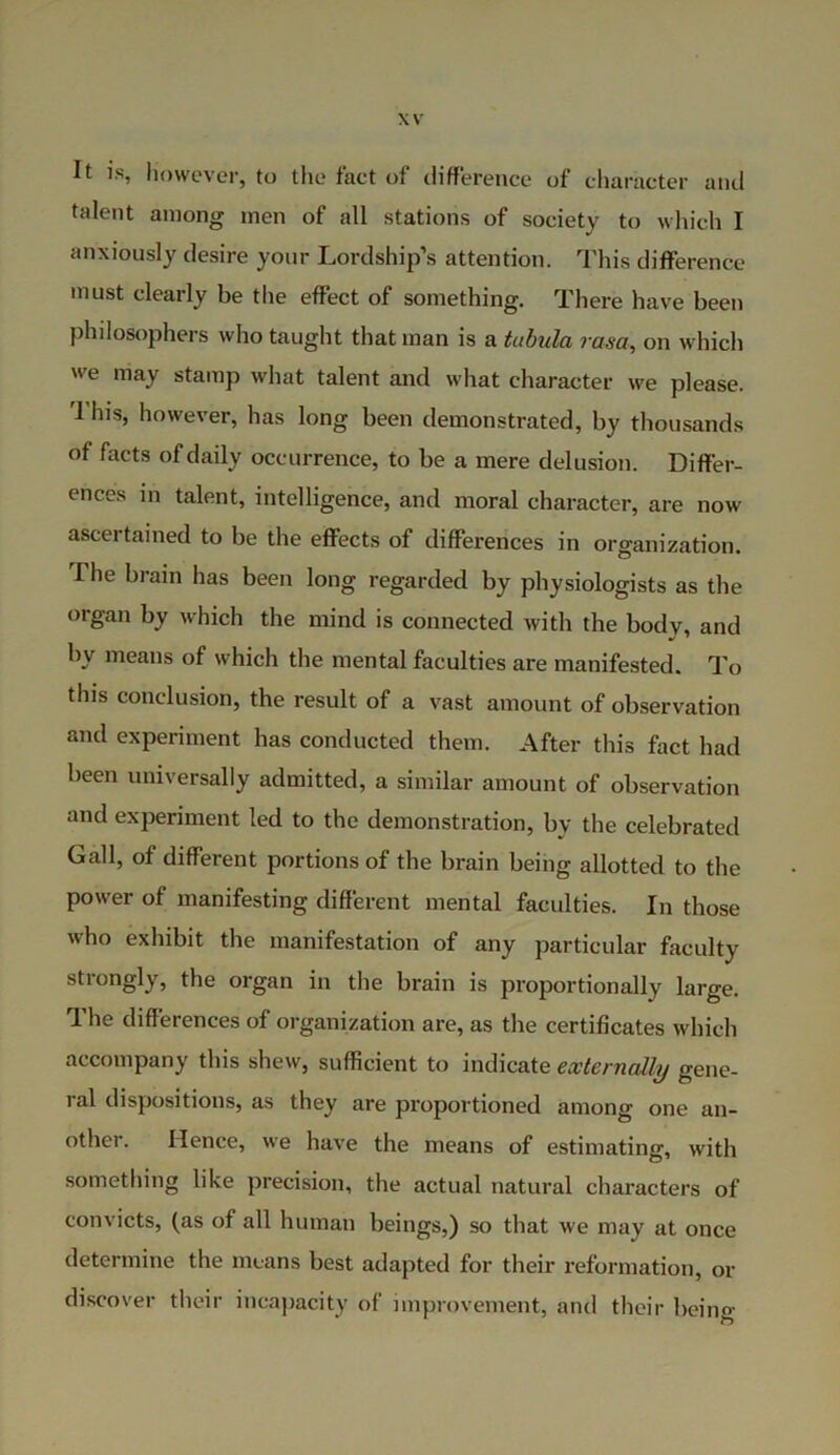 It is, However, to the fact of difference of character and talent among men of all stations of society to which I anxiously desire your Lordship’s attention. This difference must clearly be the effect of something. There have been philosophers who taught that man is a tabula rasa, on which we may stamp what talent and what character we please. I his, however, has long been demonstrated, by thousands of facts of daily occurrence, to be a mere delusion. Differ- ences in talent, intelligence, and moral character, are now ascertained to be the effects of differences in organization. The brain has been long regarded by physiologists as the organ by which the mind is connected with the body, and by means of which the mental faculties are manifested. To this conclusion, the result of a vast amount of observation and experiment has conducted them. After this fact had been universally admitted, a similar amount of observation and experiment led to the demonstration, by the celebrated Gall, of different portions of the brain being allotted to the power of manifesting different mental faculties. In those who exhibit the manifestation of any particular faculty strongly, the organ in the brain is proportionally large. The differences of organization are, as the certificates which accompany this shew, sufficient to indicate externally gene- ral dispositions, as they are proportioned among one an- other. Hence, we have the means of estimating, with something like precision, the actual natural characters of convicts, (as of all human beings,) so that we may at once determine the means best adapted for their reformation, or discover their incapacity of improvement, and their beino-