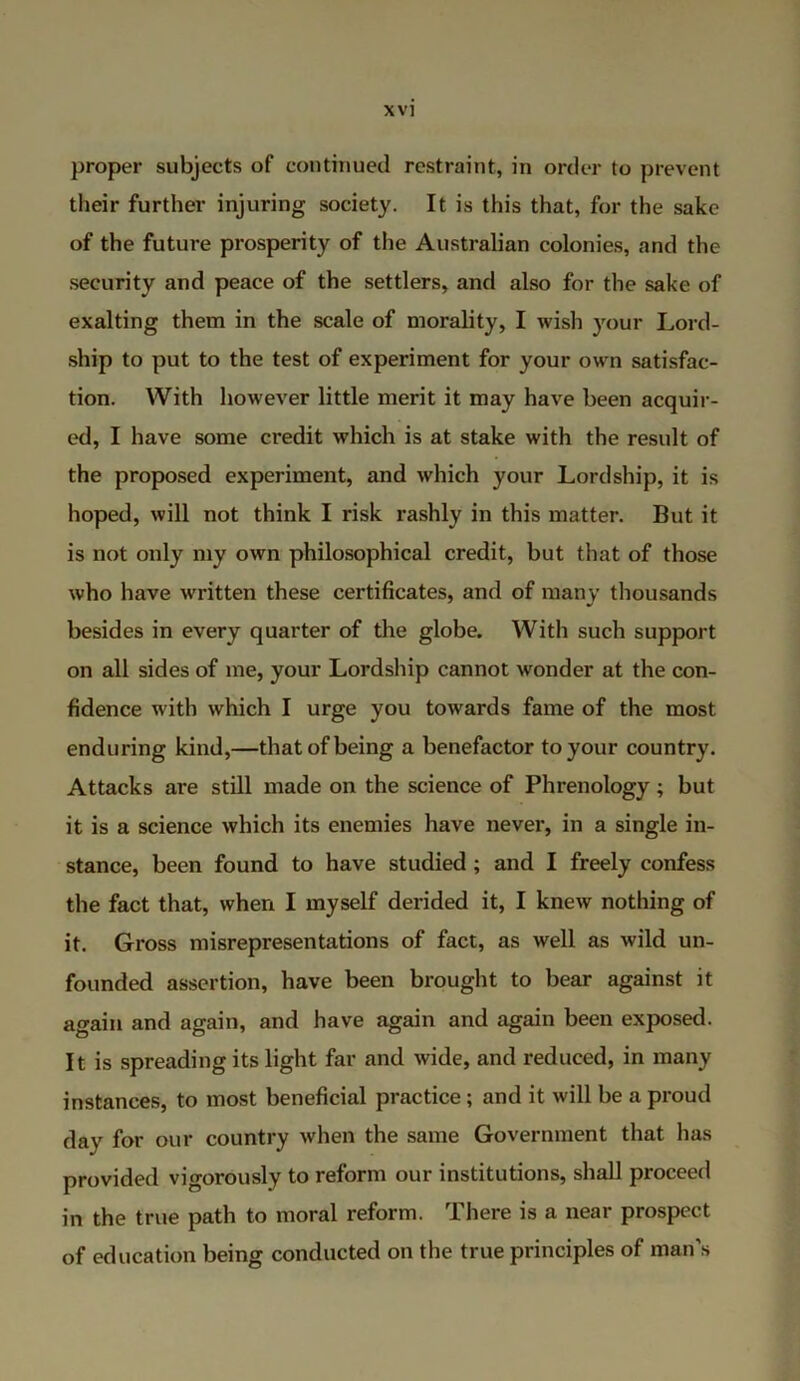 proper subjects of continued restraint, in order to prevent their further injuring society. It is this that, for the sake of the future prosperity of the Australian colonies, and the security and peace of the settlers, and also for the sake of exalting them in the scale of morality, I wish your Lord- ship to put to the test of experiment for your own satisfac- tion. With however little merit it may have been acquir- ed, I have some credit which is at stake with the result of the proposed experiment, and which your Lordship, it is hoped, will not think I risk rashly in this matter. But it is not only my own philosophical credit, but that of those who have written these certificates, and of many thousands besides in every quarter of the globe. With such support on all sides of me, your Lordship cannot wonder at the con- fidence with which I urge you towards fame of the most enduring kind,—that of being a benefactor to your country. Attacks are still made on the science of Phrenology; but it is a science which its enemies have never, in a single in- stance, been found to have studied; and I freely confess the fact that, when I myself derided it, I knew nothing of it. Gross misrepresentations of fact, as well as wild un- founded assertion, have been brought to bear against it again and again, and have again and again been exposed. It is spreading its light far and wide, and reduced, in many instances, to most beneficial practice; and it will be a proud day for our country when the same Government that has provided vigorously to reform our institutions, shall proceed in the true path to moral reform. There is a near prospect of education being conducted on the true principles of man’s