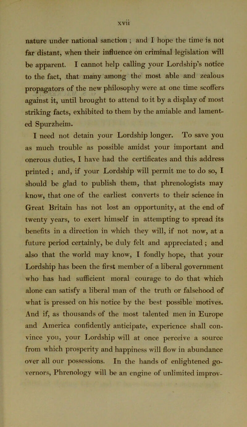 nature under national sanction ; and I hope the time is not far distant, when their influence on criminal legislation will be apparent. I cannot help calling your Lordship’s notice * to the fact, that many among the most able and zealous propagators of the new philosophy were at one time scoffers against it, until brought to attend to it by a display of most striking facts, exhibited to them by the amiable and lament- ed Spurzheim. I need not detain your Lordship longer. To save you as much trouble as possible amidst your important and onerous duties, I have had the certificates and this address printed ; and, if your Lordship will permit me to do so, I should be glad to publish them, that phrenologists may know, that one of the earliest converts to their science in Great Britain has not lost an opportunity, at the end of twenty years, to exert himself in attempting to spread its benefits in a direction in which they will, if not now, at a future period certainly, be duly felt and appreciated ; and also that the world may know, I fondly hope, that your Lordship has been the first member of a liberal government who has had sufficient moral courage to do that which alone can satisfy a liberal man of the truth or falsehood of what is pressed on his notice by the best possible motives. And if, as thousands of the most talented men in Europe and America confidently anticipate, experience shall con- vince you, your Lordship will at once perceive a source from which prosperity and happiness will flow in abundance over all our possessions. In the hands of enlightened go- vernors, Phrenology will be an engine of unlimited improv-