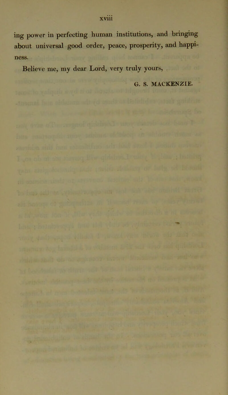 ing power in perfecting human institutions, and bringing about universal good order, peace, prosperity, and happi- ness. Believe me, my dear Lord, very truly yours, G. S. MACKENZIE.