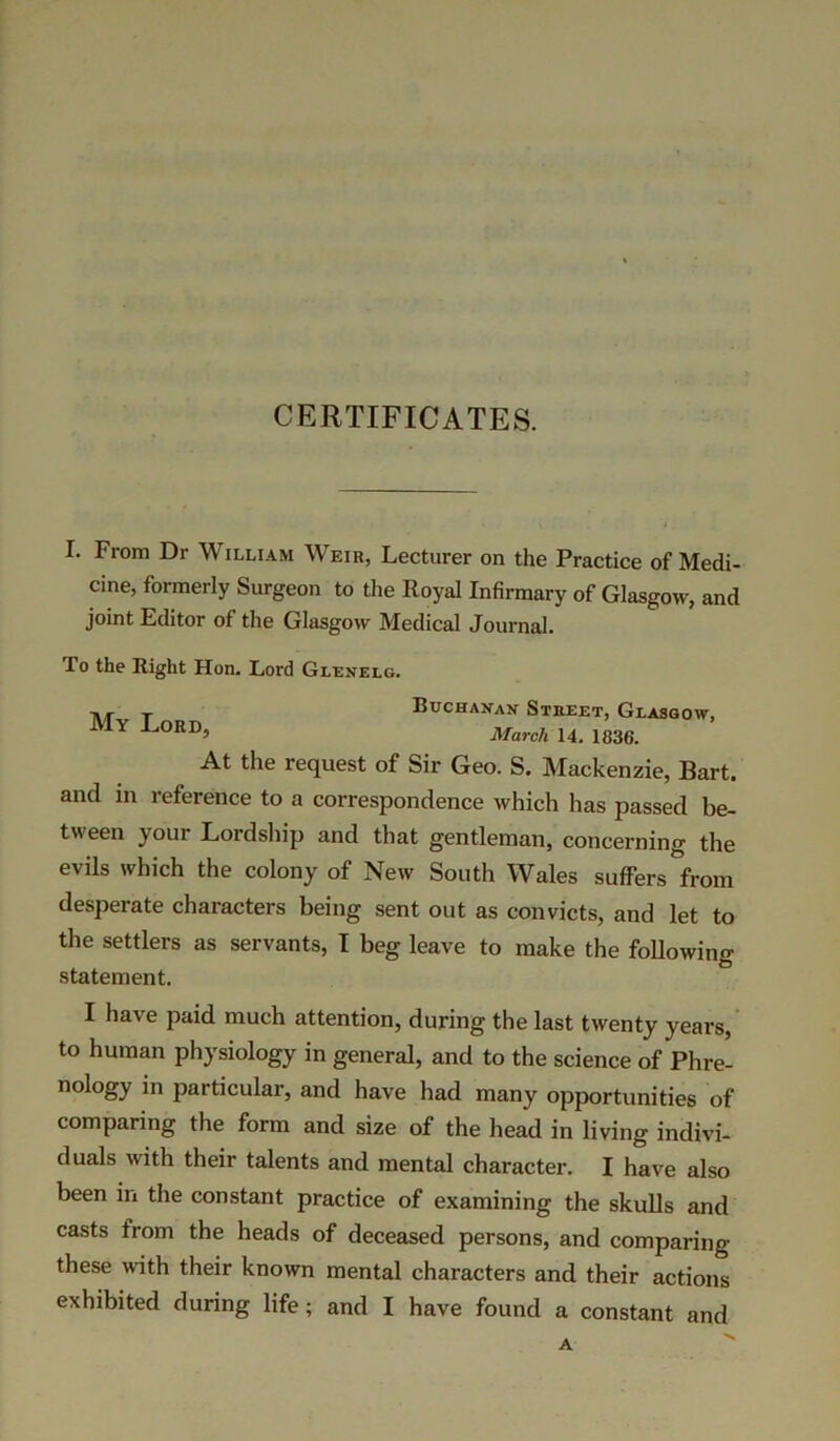CERTIFICATES. I. From Dr William Weir, Lecturer on the Practice of Medi- cine, formerly Surgeon to the Royal Infirmary of Glasgow, and joint Editor of the Glasgow Medical Journal. To the Right Hon. Lord Glenelg. M T Buchanan Street, Glasgow, Y JjORD’ March 14. 1836. At the request of Sir Geo. S. Mackenzie, Bart, and in reference to a correspondence which has passed be- tween your Lordship and that gentleman, concerning the evils which the colony of New South Wales suffers from desperate characters being sent out as convicts, and let to the settlers as servants, I beg leave to make the following statement. I have paid much attention, during the last twenty years, to human physiology in general, and to the science of Phre- nology in particular, and have had many opportunities of comparing the form and size of the head in living indivi- duals with their talents and mental character. I have also been in the constant practice of examining the skulls and casts from the heads of deceased persons, and comparing these with their known mental characters and their actions