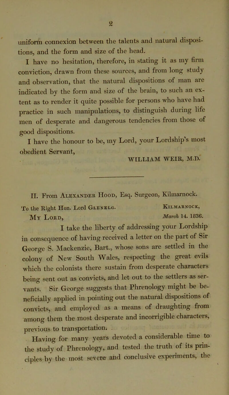 uniform connexion between the talents and natural disposi- tions, and the form and size of the head. I have no hesitation, therefore, in stating it as my firm conviction, drawn from these sources, and from long study and observation, that the natural dispositions of man are indicated by the form and size of the brain, to such an ex- tent as to render it quite possible for persons who have had practice in such manipulations, to distinguish during life men of desperate and dangerous tendencies from those of good dispositions. I have the honour to be, my Lord, your Lordship s most obedient Servant, WILLIAM WEIR, M.D. II. From Alexander Hood, Esq. Surgeon, Kilmarnock. To the Right Hon. Lord Glenelg. Kilmarnock, jyjy Lord, March 14. 1836. I take the liberty of addressing your Lordship in consequence of having received a letter on the pait of Sir George S. Mackenzie, Bart., whose sons are settled in the colony of New South Wales, respecting the great evils which the colonists there sustain from desperate characters being sent out as convicts, and let out to the settlers as ser- vants. Sir George suggests that Phrenology might be be- neficially applied in pointing out the natural dispositions of convicts, and employed as a means of draughting from among them the most desperate and incorrigible characters, previous to transportation. Having for many years devoted a considerable time to the study of Phrenology, and tested the truth of its prin- ciples by the most severe and conclusive experiments, the