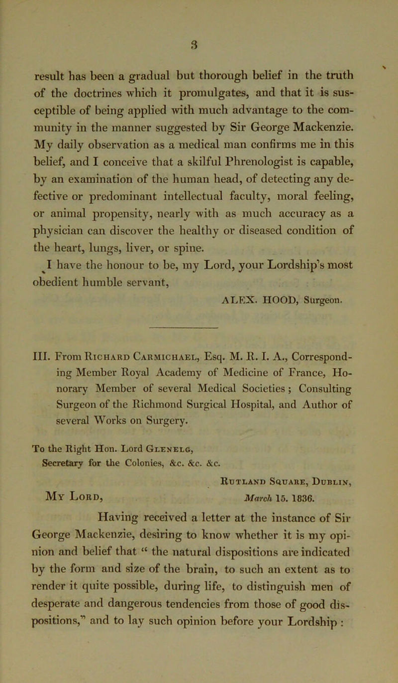 result has been a gradual but thorough belief in the truth of the doctrines which it promulgates, and that it is sus- ceptible of being applied with much advantage to the com- munity in the manner suggested by Sir George Mackenzie. My daily observation as a medical man confirms me in this belief, and I conceive that a skilful Phrenologist is capable, by an examination of the human head, of detecting any de- fective or predominant intellectual faculty, moral feeling, or animal propensity, nearly with as much accuracy as a physician can discover the healthy or diseased condition of the heart, lungs, liver, or spine. I have the honour to be, my Lord, your Lordship’s most obedient humble servant, ALEX. HOOD, Surgeon. III. From Richard Carmichael, Esq. M. R. I. A., Correspond- ing Member Royal Academy of Medicine of France, Ho- norary Member of several Medical Societies; Consulting Surgeon of the Richmond Surgical Hospital, and Author of several Works on Surgery. To the Right Hon. Lord Glenelg, Secretary for the Colonies, &c. &c. &c. Rutland Square, Dublin, My Lord, March 15. 1836. Having received a letter at the instance of Sir George Mackenzie, desiring to know whether it is my opi- nion and belief that “ the natural dispositions are indicated by the form and size of the brain, to such an extent as to render it quite possible, during life, to distinguish men of desperate and dangerous tendencies from those of good dis- positions,” and to lay such opinion before your Lordship :