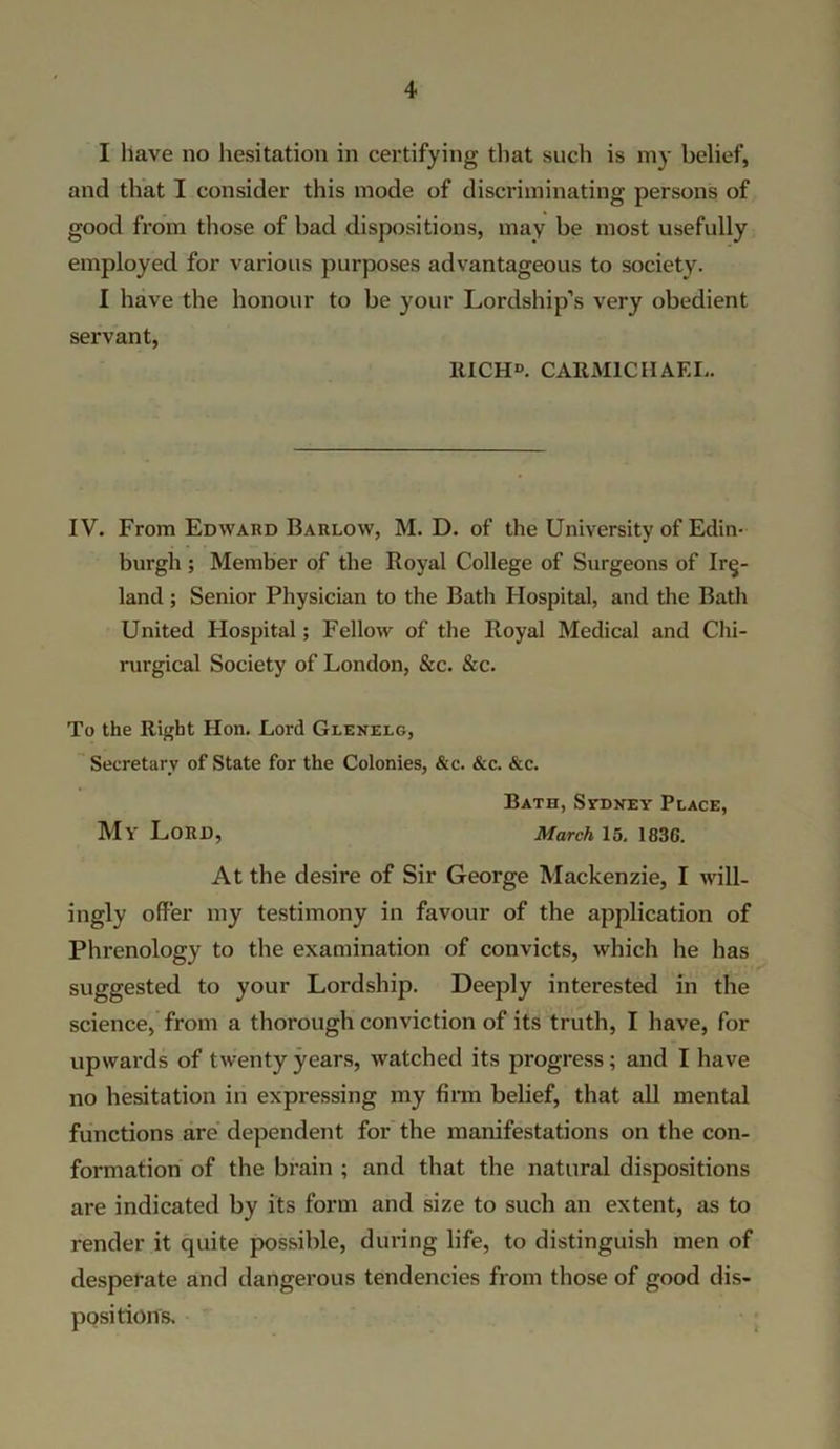 I have no hesitation in certifying that such is my belief, and that I consider this mode of discriminating persons of good from those of bad dispositions, may be most usefully employed for various purposes advantageous to society. I have the honour to be your Lordship’s very obedient servant, ltICHD. CARMICHAEL. IV. From Edward Barlow, M. D. of the University of Edin- burgh ; Member of the Royal College of Surgeons of Ire- land ; Senior Physician to the Bath Hospital, and the Bath United Hospital; Fellow of the Royal Medical and Chi- rurgical Society of London, &c. &c. To the Right Hon. Lord Glenelg, Secretary of State for the Colonies, &c. &c. &c. Bath, Sydney Place, My Lord, March 15. 1830. At the desire of Sir George Mackenzie, I will- ingly offer my testimony in favour of the application of Phrenology to the examination of convicts, which he has suggested to your Lordship. Deeply interested in the science, from a thorough conviction of its truth, I have, for upwards of twenty years, watched its progress; and I have no hesitation in expressing my firm belief, that all mental functions are dependent for the manifestations on the con- formation of the brain ; and that the natural dispositions are indicated by its form and size to such an extent, as to render it quite possible, during life, to distinguish men of desperate and dangerous tendencies from those of good dis- positions.