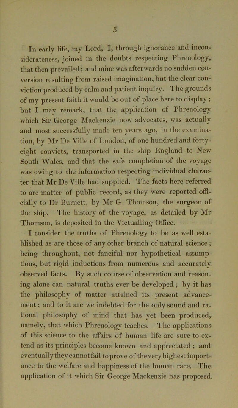 siderateness, joined in the doubts respecting Phrenology, that then prevailed; and mine was afterwards no sudden con- version resulting from raised imagination, but the clear con- viction produced by calm and patient inquiry. The grounds of my present faith it would be out of place here to display ; but I may remark, that the application of Phrenology which Sir George Mackenzie now advocates, was actually and most successfully made ten years ago, in the examina- tion, by Mr De Ville of London, of one hundred and forty- eight convicts, transported in the ship England to New South Wales, and that the safe completion of the voyage was owing to the information respecting individual charac- ter that Mr l)e Ville had supplied. The facts here referred to are matter of public record, as they were reported offi- cially to Dr Burnett, by Mr G. Thomson, the surgeon of the ship. The history of the voyage, as detailed by Mr Thomson, is deposited in the Victualling Office. I consider the truths of Phrenology to be as well esta- blished as are those of any other branch of natural science; being throughout, not fanciful nor hypothetical assump- tions, but rigid inductions from numerous and accurately observed facts. By such course of observation and reason- ing alone can natural truths ever be developed ; by it has the philosophy of matter attained its present advance- ment ; and to it are we indebted for the only sound and ra- tional philosophy of mind that has yet been produced, namely, that which Phrenology teaches. The applications of this science to the affairs of human life are sure to ex- tend as its principles become known and appreciated ; and eventually they cannot fail toprove of thevery highest import- ance to the welfare and happiness of the human race. The application of it which Sir George Mackenzie has proposed.