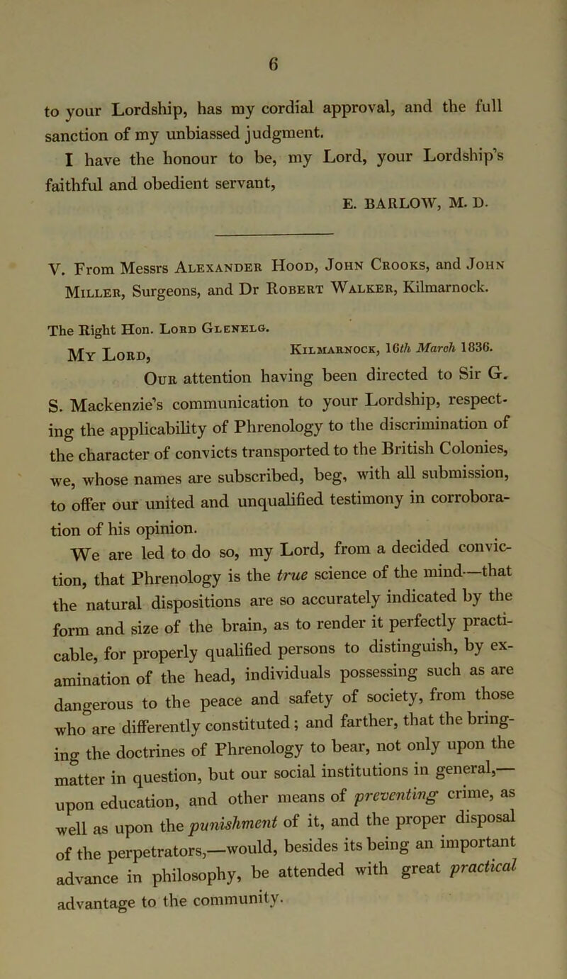 to your Lordship, has my cordial approval, and the full sanction of my unbiassed judgment. I have the honour to be, my Lord, your Lordship’s faithful and obedient servant, E. BARLOW, M. D. V. From Messrs Alexander Hood, John Crooks, and John Miller, Surgeons, and Dr Robert Walker, Kilmarnock. The Right Hon. Lord Glenelg. My Lord Kilmarnock, \Qth March 1836. Our attention having been directed to Sir G. S. Mackenzie’s communication to your Lordship, respect- ing the applicability of Phrenology to the discrimination of the character of convicts transported to the British Colonies, we, whose names are subscribed, beg, with all submission, to offer our united and unqualified testimony in corrobora- tion of his opinion. We are led to do so, my Lord, from a decided convic- tion, that Phrenology is the true science of the mind —that the natural dispositions are so accurately indicated by the form and size of the brain, as to render it perfectly practi- cable, for properly qualified persons to distinguish, by ex- amination of the head, individuals possessing such as are dangerous to the peace and safety of society, from those who”are differently constituted ; and farther, that the bring- ing the doctrines of Phrenology to bear, not only upon the matter in question, but our social institutions in general,— upon education, and other means of preventing crime, as well as upon the punishment of it, and the proper disposal of the perpetrators,—would, besides its being an inipoitant advance in philosophy, be attended with great practical advantage to the community.
