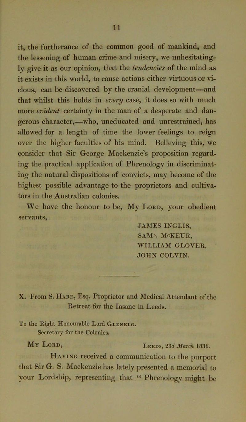 it, the furtherance of the common good of mankind, and the lessening of human crime and misery, we unhesitating- ly give it as our opinion, that the tendencies of the mind as it exists in this world, to cause actions either virtuous or vi- cious, can be discovered by the cranial development—and that whilst this holds in every case, it does so with much more evident certainty in the man of a desperate and dan- gerous character,—who, uneducated and unrestrained, has allowed for a length of time the lower feelings to reign over the higher faculties of his mind. Believing this, we consider that Sir George Mackenzie’s proposition regard- ing the practical application of Phrenology in discriminat- ing the natural dispositions of convicts, may become of the highest possible advantage to the proprietors and cultiva- tors in the Australian colonies. We have the honour to be, My Lord, your obedient servants, JAMES INGLIS, SAMl. MCKEUR, WILLIAM GLOVER, JOHN COLVIN. X. From S. Hare, Esq. Proprietor and Medical Attendant of the Retreat for the Insane in Leeds. To the Right Honourable Lord Glenelg. Secretary for the Colonies. My Lord, Leeds, 23d March 183(j. Having received a communication to the purport that Sir G. S. Mackenzie has lately presented a memorial to your Lordship, representing that “ Phrenology might be