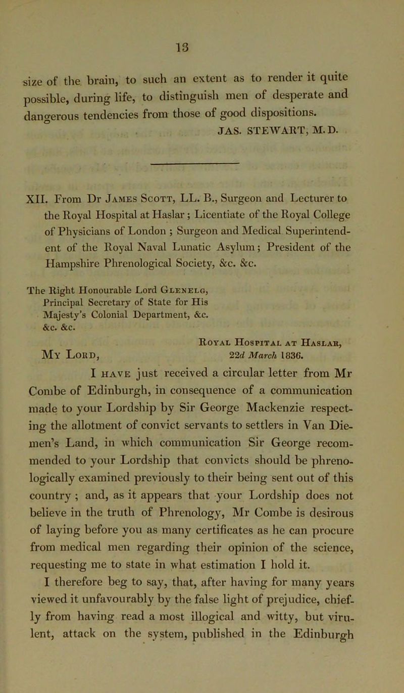 size of the brain, to such an extent as to render it quite possible, during life, to distinguish men of desperate and dangerous tendencies from those of good dispositions. JAS. STEWART, M.D. XII. From Dr James Scott, LL. B., Surgeon and Lecturer to the Royal Hospital at Haslar; Licentiate of the Royal College of Physicians of London ; Surgeon and Medical Superintend- ent of the Royal Naval Lunatic Asylum; President of the Hampshire Phrenological Society, &c. &c. The Right Honourable Lord Glenelg, Principal Secretary of State for His Majesty’s Colonial Department, &c. &c. &c. Royal Hospital at Haslaii, My Loud, 22d March 1836. I have just received a circular letter from Mr Combe of Edinburgh, in consequence of a communication made to your Lordship by Sir George Mackenzie respect- ing the allotment of convict servants to settlers in Van Die- men’s Land, in which communication Sir George recom- mended to your Lordship that convicts should be phreno- logically examined previously to their being sent out of this country ; and, as it appears that your Lordship does not believe in the truth of Phrenology, Mr Combe is desirous of laying before you as many certificates as he can procure from medical men regarding their opinion of the science, requesting me to state in what estimation I hold it. I therefore beg to say, that, after having for many years viewed it unfavourably by the false light of prejudice, chief- ly from having read a most illogical and witty, but viru- lent, attack on the system, published in the Edinburgh