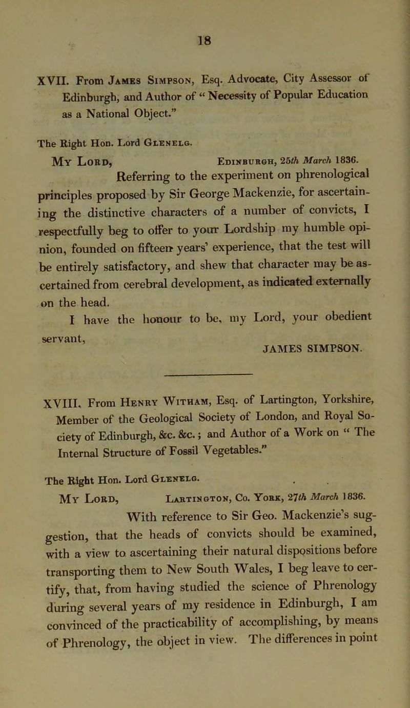 XVII. From James Simpson, Esq. Advocate, City Assessor ol Edinburgh, and Author of “ Necessity of Popular Education as a National Object.” The Right Hon. Lord Glenelg. My Lord, Edinburgh, 2bth March 1836. Referring to the experiment on phrenological principles proposed by Sir George Mackenzie, for ascertain- ing the distinctive characters of a number of convicts, I respectfully beg to offer to your Lordship my humble opi- nion, founded on fifteen years’ experience, that the test will be entirely satisfactory, and shew that character may be as- certained from cerebral development, as indicated externally on the head. I have the honour to be, my Lord, your obedient servant, JAMES SIMPSON. XVIII. From Henry Witham, Esq. of Lartington, Yorkshire, Member of the Geological Society of London, and Royal So- ciety of Edinburgh, &c. &c.; and Author of a Work on “ The Internal Structure of Fossil Vegetables. The Right Hon. Lord Glenelg. My Lord, Lartington, Co. York, 27th March 1836. With reference to Sir Geo. Mackenzie’s sug- gestion, that the heads of convicts should be examined, with a view to ascertaining their natural dispositions before transporting them to New South Wales, I beg leave to cer- tify, that, from having studied the science of Phrenology during several years of my residence in Edinburgh, I am convinced of the practicability of accomplishing, by means of Phrenology, the object in view. The differences in point