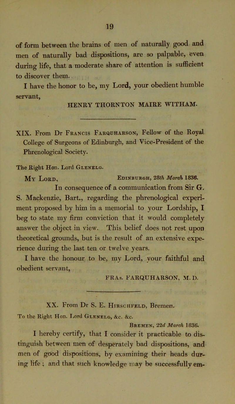 of form between the brains of men of naturally good and men of naturally bad dispositions, are so palpable, even during life, that a moderate share of attention is sufficient to discover them. I have the honor to be, my Lord, your obedient humble servant, HENRY THORNTON MAIRE WITHAM- XIX. From Dr Francis Farquharson, Fellow of the Royal College of Surgeons of Edinburgh, and Vice-President of the Phrenological Society. The Right Hon. Lord Gleneeg. My Lord, Edinburgh, 28th March 1836. In consequence of a communication from Sir G. S. Mackenzie, Bart., regarding the phrenological experi- ment proposed by him in a memorial to your Lordship, I beg to state my firm conviction that it would completely answer the object in view. This belief does not rest upon theoretical grounds, but is the result of an extensive expe- rience during the last ten or twelve years. I have the honour to be, my Lord, your faithful and obedient servant, FRAs. FARQUHARSON, M. D. XX. From Dr S. E. Hirschfeld, Bremen. To the Right Hon. Lord Gleneeg, &c. &e. Bremen, 22d March 1836. I hereby certify, that I consider it practicable to dis- tinguish between men of desperately bad dispositions, and men of good dispositions, by examining their heads dur- ing life ; and that such knowledge may be successfully em-