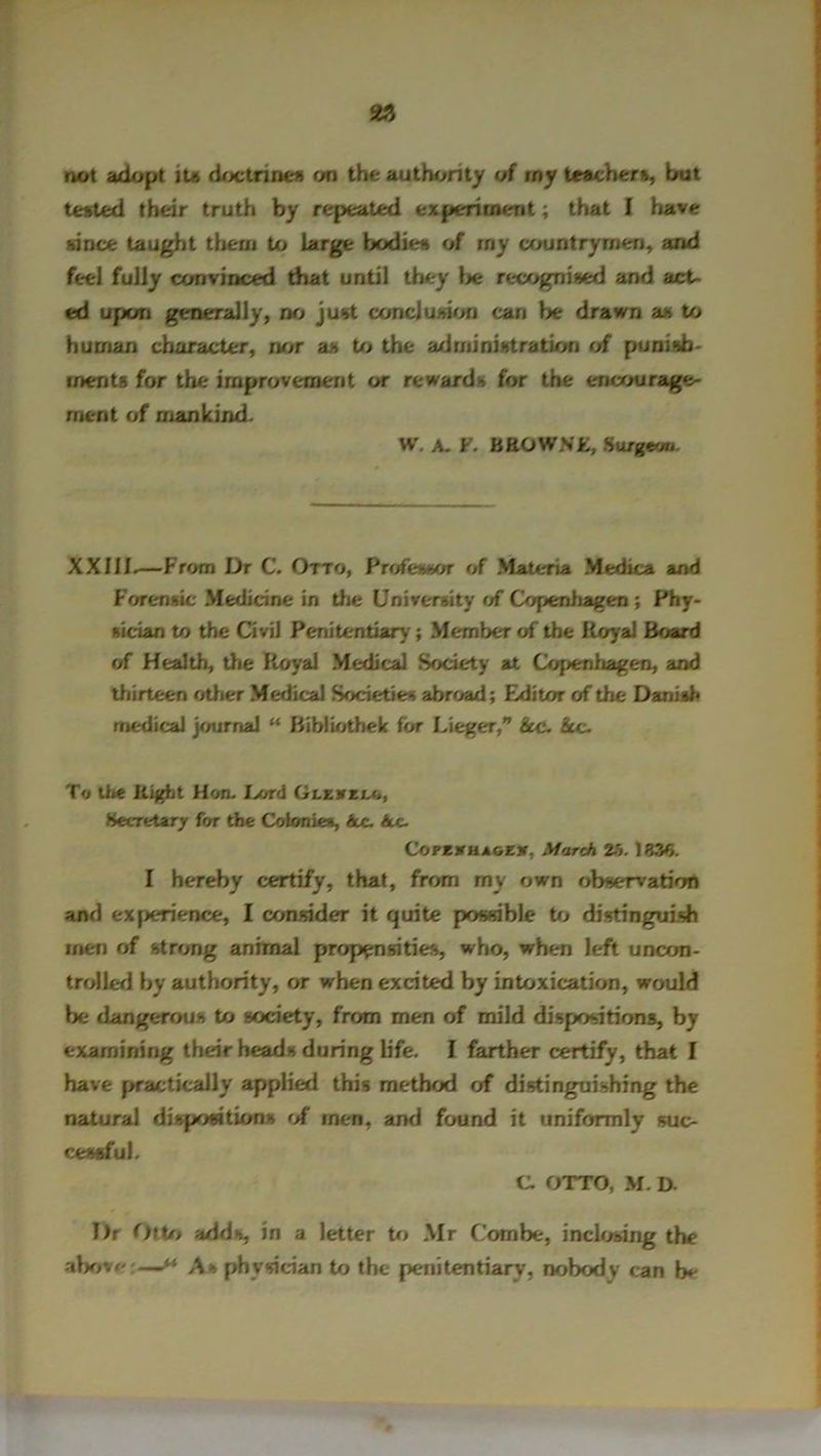 not adopt it# doctrines on the authority of my teacher*, hut tested their truth by repeated experiment; that I have hi rice taught them to Large bodies of rny countrymen, and feel fully convinced that until they lie recognised and act- ed upon generally, no just conclusion can be drawn a* to human character, nor a* to the administration of punish- ments for the improvement or reward* for the encourage- ment of mankind. W. A. F. BROWV£, Surgeon. XX111.—From Dr C. Otto, Professor of Materia Medica and Forensic Medicine in die University of Copenhagen ; Phy- sician to the Civil Penitentiary'; Member of the Royal Board of Health, the Royal Medical Society at Copenhagen, and diirtcen other Medical Societies abroad; Editor of the Danish medical journal “ Bibliothek for Lieger,” he. See. To the Right Hon. I»rd Glevz/.o, Secretary for the Colonies, he. he. CoPEVHAOEV, March 25. 1330. I hereby certify, that, from my own observation and experience, I consider it quite possible to distinguish men of strong animal propensities, who, when left uncon- trolled by authority, or when excited by intoxication, would Lie dangerous to society, from men of mild dispositions, by examining tLieir heads during life. I farther certify, that I have practically applied this method of distinguishing the natural dispositions of men, and found it uniformly suc- cessful. C. OTTO, M. D. Dr Otto adds, in a letter to Mr Combe, inclosing the above;— A* physician to the penitentiary, nobody can h*-