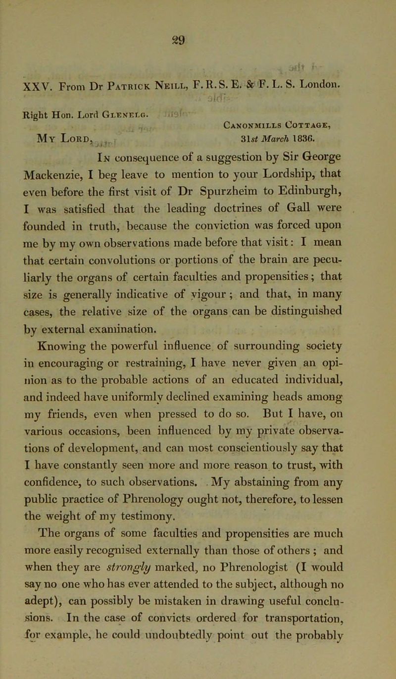 , , . . . Jfjt jh’ XXV. From Dr Patrick Neill, F.R.S. E. & F. L. S. London. ‘ ‘old’ Right Hon. Lord Gi.exf.i.g. Canonmills Cottage, My Lord, . 31si: March 1830. In consequence of a suggestion by Sir George Mackenzie, I beg leave to mention to your Lordship, that even before the first visit of Dr Spurzheim to Edinburgh, I was satisfied that the leading doctrines of Gall were founded in truth, because the conviction was forced upon me by my own observations made before that visit: I mean that certain convolutions or portions of the brain are pecu- liarly the organs of certain faculties and propensities; that size is generally indicative of vigour ; and that, in many cases, the relative size of the organs can be distinguished by external examination. Knowing the powerful influence of surrounding society in encouraging or restraining, I have never given an opi- nion as to the probable actions of an educated individual, and indeed have uniformly declined examining heads among my friends, even when pressed to do so. But I have, on various occasions, been influenced by my private observa- tions of development, and can most conscientiously say that I have constantly seen more and more reason to trust, with confidence, to such observations. My abstaining from any public practice of Phrenology ought not, therefore, to lessen the weight of my testimony. The organs of some faculties and propensities are much more easily recognised externally than those of others ; and when they are strongly marked, no Phrenologist (I would say no one who has ever attended to the subject, although no adept), can possibly be mistaken in drawing useful conclu- sions. In the case of convicts ordered for transportation, for example, he could undoubtedly point out the probably