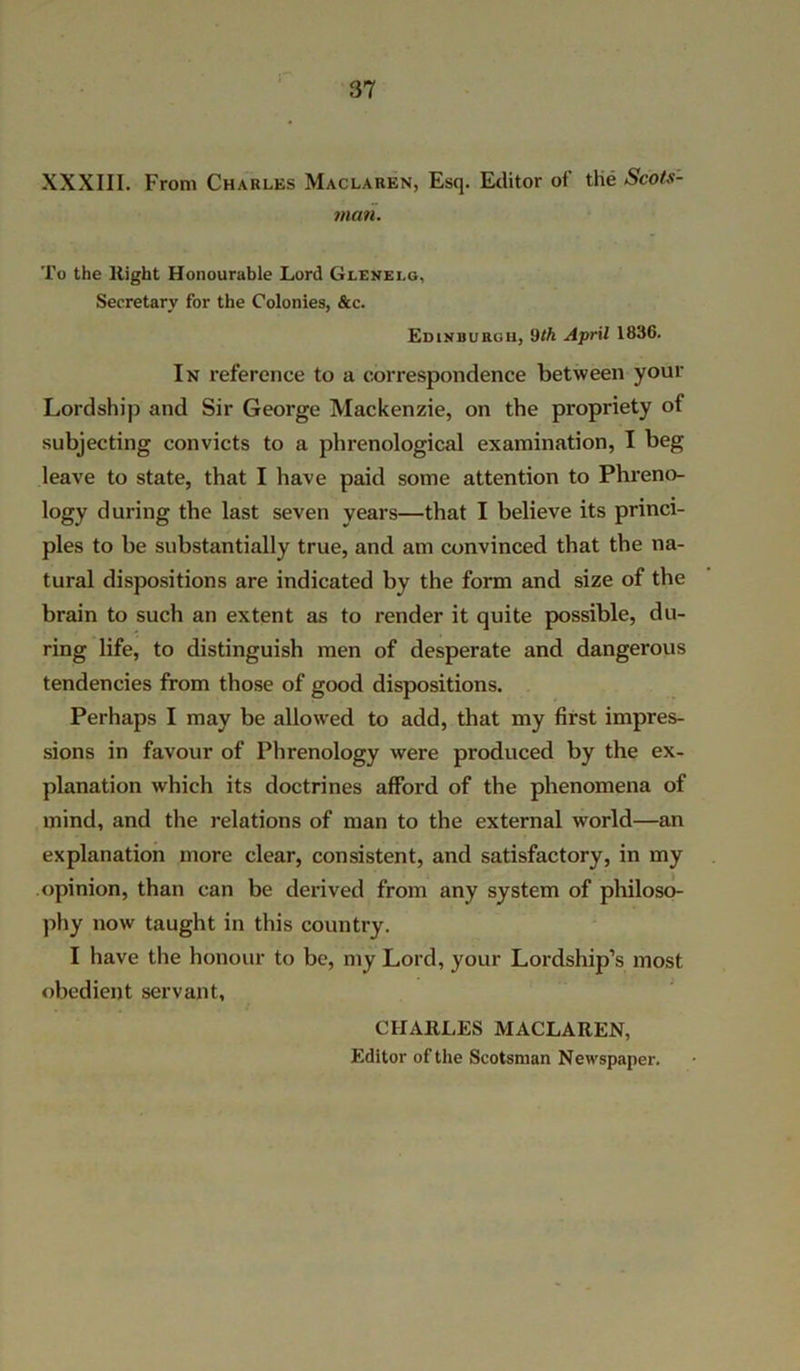 XXXIII. From Charles Maclaren, Esq. Editor of the Scots- man. To the liight Honourable Lord Glevelg, Secretary for the Colonies, &c. Edinburgh, Oth April 1836. In reference to a correspondence between your Lordship and Sir George Mackenzie, on the propriety of subjecting convicts to a phrenological examination, I beg leave to state, that I have paid some attention to Phreno- logy during the last seven years—that I believe its princi- ples to be substantially true, and am convinced that the na- tural dispositions are indicated by the form and size of the brain to such an extent as to render it quite possible, du- ring life, to distinguish men of desperate and dangerous tendencies from those of good dispositions. Perhaps I may be allowed to add, that my first impres- sions in favour of Phrenology were produced by the ex- planation which its doctrines afford of the phenomena of mind, and the relations of man to the external world—an explanation more clear, consistent, and satisfactory, in my .opinion, than can be derived from any system of philoso- phy now taught in this country. I have the honour to be, my Lord, your Lordship’s most obedient servant, CHARLES MACLAREN, Editor of the Scotsman Newspaper.