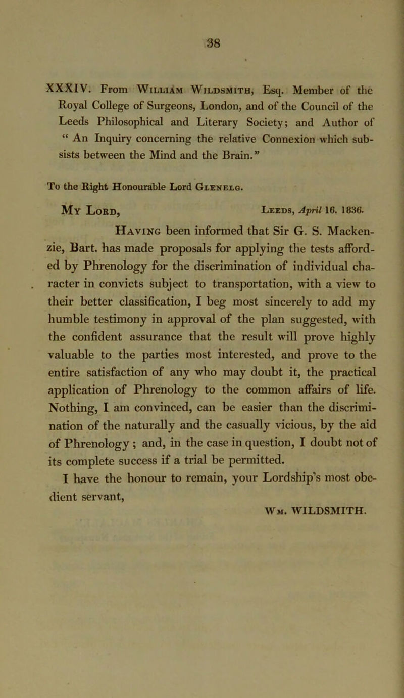 XXXIV. From William Wildsmith, Esq. Member of the Royal College of Surgeons, London, and of the Council of the Leeds Philosophical and Literary Society; and Author of “ An Inquiry concerning the relative Connexion which sub- sists between the Mind and the Brain.” To the Right Honourable Lord Glenelg. My Lord, Leeds, April 16. 1836. Having been informed that Sir G. S. Macken- zie, Bart, has made proposals for applying the tests afford- ed by Phrenology for the discrimination of individual cha- racter in convicts subject to transportation, with a view to their better classification, I beg most sincerely to add my humble testimony in approval of the plan suggested, with the confident assurance that the result will prove highly valuable to the parties most interested, and prove to the entire satisfaction of any who may doubt it, the practical application of Phrenology to the common affairs of life. Nothing, I am convinced, can be easier than the discrimi- nation of the naturally and the casually vicious, by the aid of Phrenology ; and, in the case in question, I doubt not of its complete success if a trial be permitted. I have the honour to remain, your Lordship’s most obe- dient servant, Wm. wildsmith.