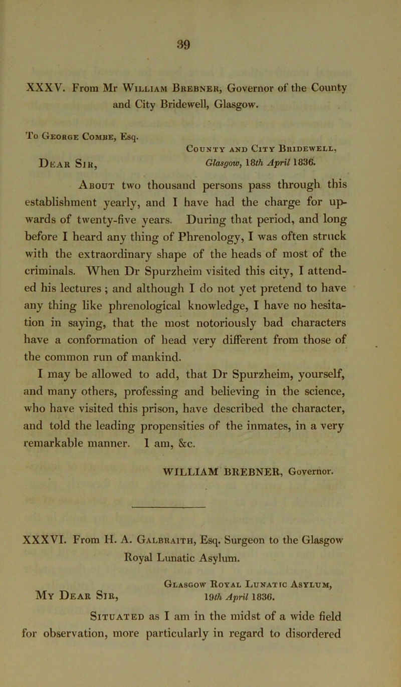 XXXV. From Mr William Brebner, Governor of the County and City Bridewell, Glasgow. To George Combe, Esq. County and City Bridewell, DliAR Sill, Glasgow, 18tfi April 1836. About two thousand persons pass through this establishment yearly, and I have had the charge for up- wards of twenty-five years. During that period, and long before I heard any tiling of Phrenology, I was often struck with the extraordinary shape of the heads of most of the criminals. When Dr Spurzheim visited this city, I attend- ed his lectures ; and although I do not yet pretend to have any thing like phrenological knowledge, I have no hesita- tion in saying, that the most notoriously bad characters have a conformation of head very different from those of the common run of mankind. I may be allowed to add, that Dr Spurzheim, yourself, and many others, professing and believing in the science, who have visited this prison, have described the character, and told the leading propensities of the inmates, in a very remarkable manner. 1 am, &c. WILLIAM BREBNER, Governor. XXXVI. From H. A. Galbraith, Esq. Surgeon to the Glasgow Royal Lunatic Asylum. Glasgow Royal Lunatic Asylum, My Dear Sir, io/a April 1836. Situated as I am in the midst of a wide field for observation, more particularly in regard to disordered
