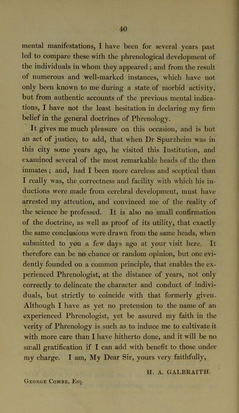 mental manifestations, I have been for several years past led to compare these with the phrenological development of the individuals in whom they appeared ; and from the result of numerous and well-marked instances, which have not only been known to me during a state of morbid activity, but from authentic accounts of the previous mental indica- tions, I have not the least hesitation in declaring my firm belief in the general doctrines of Phrenology. It gives me much pleasure on this occasion, and is but an act of justice, to add, that when Dr Spurzlieim was in this city some years ago, he visited this Institution, and examined several of the most remarkable heads of the then inmates; and, had I been more careless and sceptical than I really was, the correctness and facility with which his in- ductions were made from cerebral development, must have arrested my attention, and convinced me of the reality of the science he professed. It is also no small confirmation of the doctrine, as well as proof of its utility, that exactly the same conclusions were drawn from the same heads, when submitted to you a few days ago at your visit here. It therefore can be no chance or random opinion, but one evi- dently founded on a common principle, that enables the ex- perienced Phrenologist, at the distance of years, not only correctly to delineate the character and conduct of indivi- duals, but strictly to coincide with that formerly given. Although I have as yet no pretension to the name of an experienced Phrenologist, yet be assured my faith in the verity of Phrenology is such as to induce me to cultivate it with more care than I have hitherto done, and it will be no small gratification if I can add with benefit to those under my charge. I am, My Dear Sir, yours very faithfully, H. A. GALBRAITH. George Combe, Esq.