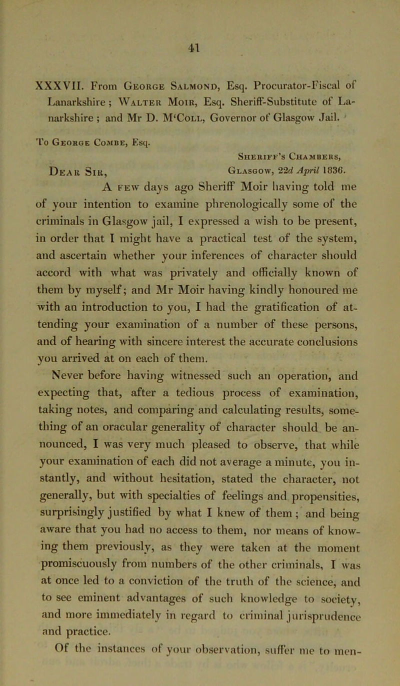 4-1 XXXVII. From George Salmond, Esq. Procurator-Fiscal of Lanarkshire ; Walter Moir, Esq. Sheriff-Substitute of La- narkshire ; and Mr D. M'Coll, Governor of Glasgow Jail. To George Combe, Esq. Sheriff’s Chambers, Dear Sir, Glasgow, 22d April 1U3G. A few days ago Sheriff Moir having told me of your intention to examine phrenologically some of the criminals in Glasgow jail, I expressed a wish to be present, in order that I might have a practical test of the system, and ascertain whether your inferences of character should accord with what was privately and officially known of them by myself; and Mr Moir having kindly honoured me with an introduction to you, I had the gratification of at- tending your examination of a number of these persons, and of hearing with sincere interest the accurate conclusions you arrived at on each of them. Never before having witnessed such an operation, and expecting that, after a tedious process of examination, taking notes, and comparing and calculating results, some- thing of an oracular generality of character should be an- nounced, I was very much pleased to observe, that while your examination of each did not average a minute, you in- stantly, and without hesitation, stated the character, not generally, but with specialties of feelings and propensities, surprisingly justified by what I knew of them; and being aware that you had no access to them, nor means of know- ing them previously, as they were taken at the moment promiscuously from numbers of the other criminals, I was at once led to a conviction of the truth of the science, and to see eminent advantages of such knowledge to society, and more immediately in regard to criminal jurisprudence and practice. Of the instances of your observation, suffer me to men-