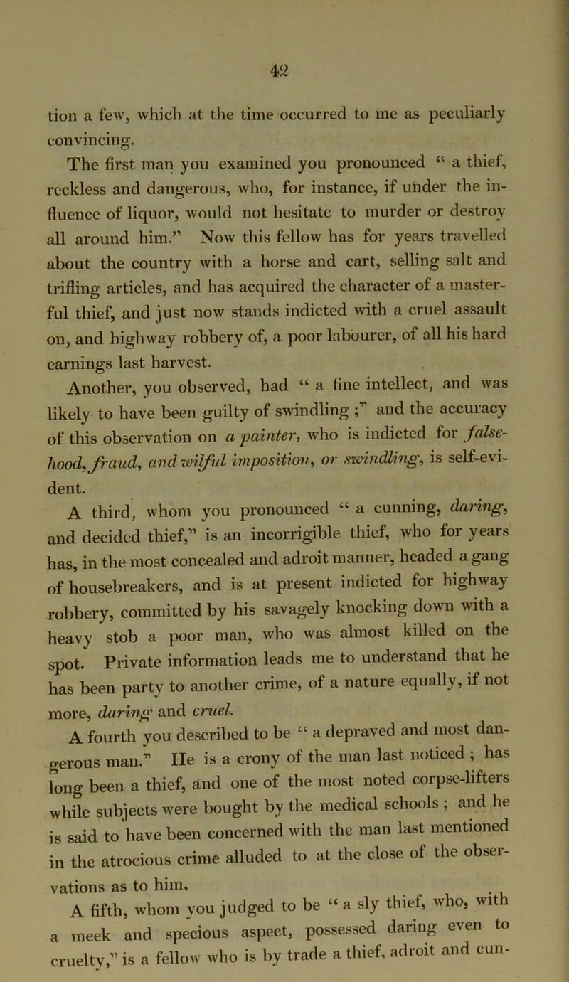 tion a few, which at the time occurred to me as peculiarly convincing. The first man you examined you pronounced “ a thief, reckless and dangerous, who, for instance, if under the in- fluence of liquor, would not hesitate to murder or destroy all around him.” Now this fellow has for years travelled about the country with a horse and cart, selling salt and trifling articles, and has acquired the character of a master- ful thief, and just now stands indicted with a cruel assault on, and highway robbery of, a poor labourer, of all his hard earnings last harvest. Another, you observed, had “ a fine intellect, and was likely to have been guilty of swindling ; and the accuracy of this observation on a painter, who is indicted for false- hood., fraud, and wilful imposition, or swindling, is self-evi- dent. A third, whom you pronounced “ a cunning, daring, and decided thief,” is an incorrigible thief, who for years has, in the most concealed and adroit manner, headed a gang of housebreakers, and is at present indicted for highway robbery, committed by his savagely knocking down with a heavy stob a poor man, who was almost killed on the spot. Private information leads me to understand that he has been party to another crime, of a nature equally, if not more, daring and cruel. A fourth you described to be “ a depraved and most dan- gerous man.” He is a crony of the man last noticed ; has long been a thief, and one of the most noted corpse-lifters while subjects were bought by the medical schools ; and he is said to have been concerned with the man last mentioned in the atrocious crime alluded to at the close of the obsei- vations as to him, A fifth, whom you judged to be “ a sly thief, who, with a meek and specious aspect, possessed daring even to cruelty,” is a fellow who is by trade a thief, adroit and cun-
