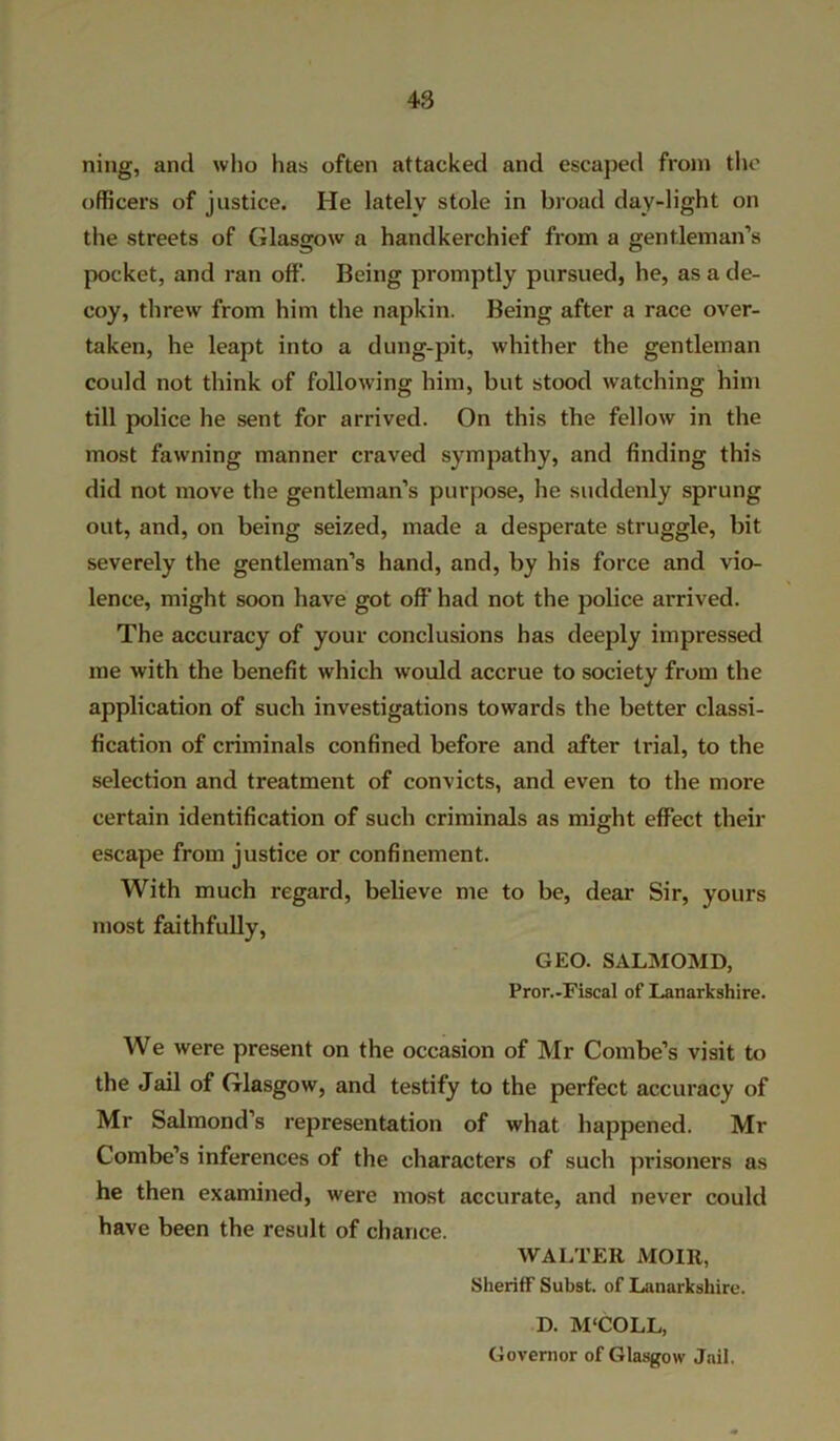 ning, and who has often attacked and escaped from the officers of justice. He lately stole in broad day-light on the streets of Glasgow a handkerchief from a gentleman’s pocket, and ran off. Being promptly pursued, he, as a de- coy, threw from him the napkin. Being after a race over- taken, he leapt into a dung-pit, whither the gentleman could not think of following him, but stood watching him till police he sent for arrived. On this the fellow in the most fawning manner craved sympathy, and finding this did not move the gentleman’s purpose, he suddenly sprung out, and, on being seized, made a desperate struggle, bit severely the gentleman’s hand, and, by his force and vio- lence, might soon have got off had not the police arrived. The accuracy of your conclusions has deeply impressed me with the benefit which would accrue to society from the application of such investigations towards the better classi- fication of criminals confined before and after trial, to the selection and treatment of convicts, and even to the more certain identification of such criminals as might effect then- escape from justice or confinement. With much regard, believe me to be, dear Sir, yours most faithfully, GEO. SALMOMD, Pror.-Fiscal of Lanarkshire. We were present on the occasion of Mr Combe’s visit to the Jail of Glasgow, and testify to the perfect accuracy of Mr Salmond’s representation of what happened. Mr Combe’s inferences of the characters of such prisoners as he then examined, were most accurate, and never could have been the result of chance. WALTER MOIR, Sheriff Subst. of Lanarkshire. D. M'COLL, Governor of Glasgow Jail.