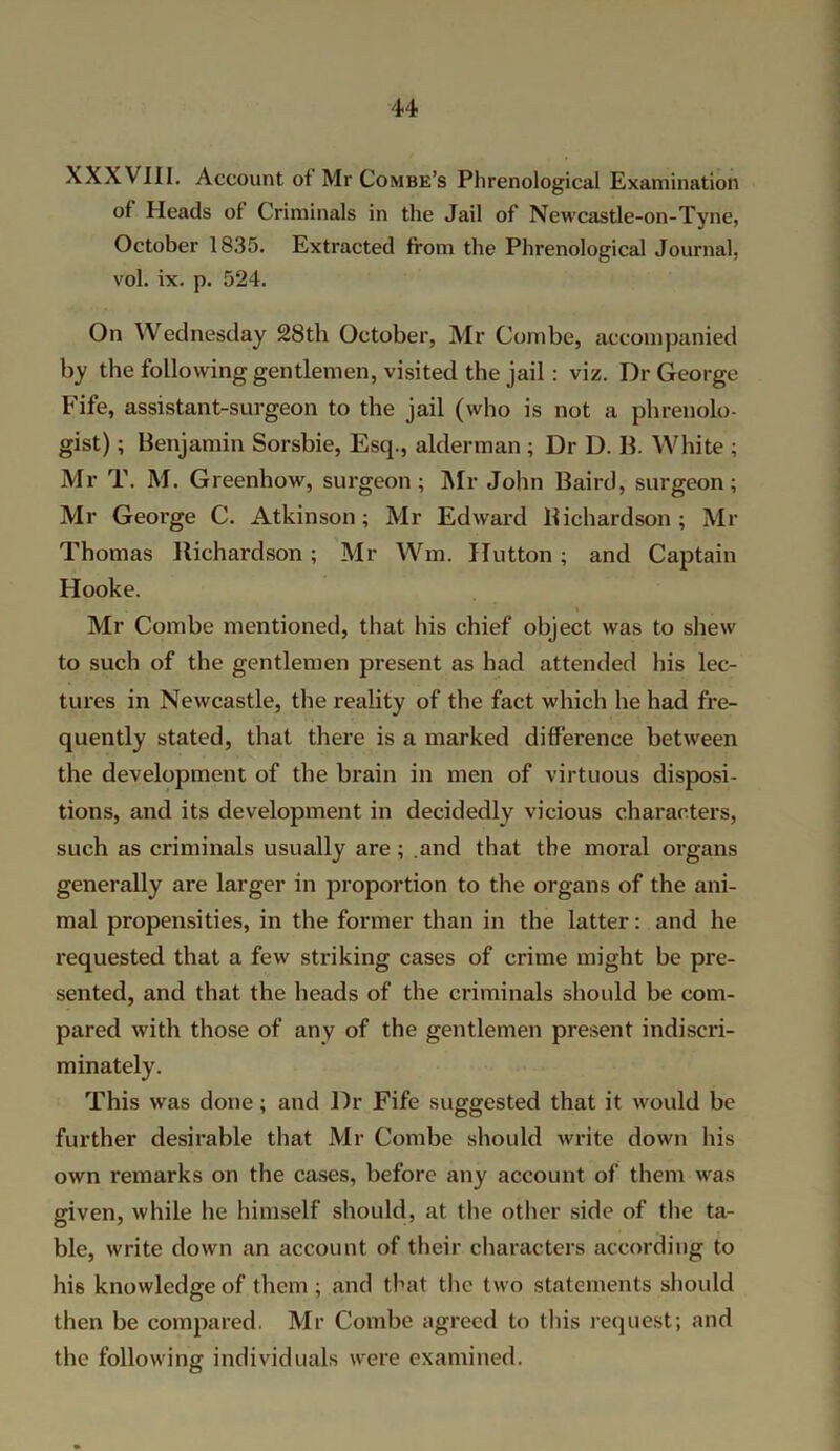 XXXVIII. Account ot Mr Combe’s Phrenological Examination of Heads of Criminals in the Jail of Newcastle-on-Tyne, October 1835. Extracted from the Phrenological Journal, vol. ix. p. 524. On Wednesday 28th October, Mr Combe, accompanied by the following gentlemen, visited the jail : viz. Dr George Fife, assistant-surgeon to the jail (who is not a phrenolo- gist) ; Benjamin Sorsbie, Esq., alderman ; Dr D. B. White ; Mr T. M. Greenhow, surgeon; Mr John Baird, surgeon; Mr George C. Atkinson; Mr Edward Bichardson ; Mr Thomas Bichardson; Mr Wm. Hutton ; and Captain Hooke. Mr Combe mentioned, that his chief object was to shew to such of the gentlemen present as had attended his lec- tures in Newcastle, the reality of the fact which he had fre- quently stated, that there is a marked difference between the development of the brain in men of virtuous disposi- tions, and its development in decidedly vicious characters, such as criminals usually are; and that the moral organs generally are larger in proportion to the organs of the ani- mal propensities, in the former than in the latter: and he requested that a few striking cases of crime might be pre- sented, and that the heads of the criminals should be com- pared with those of any of the gentlemen present indiscri- minately. This was done; and Dr Fife suggested that it would be further desirable that Mr Combe should write down his own remarks on the cases, before any account of them was given, while he himself should, at the other side of the ta- ble, write down an account of their characters according to his knowledge of them ; and that the two statements should then be compared. Mr Combe agreed to this request; and the following individuals were examined.