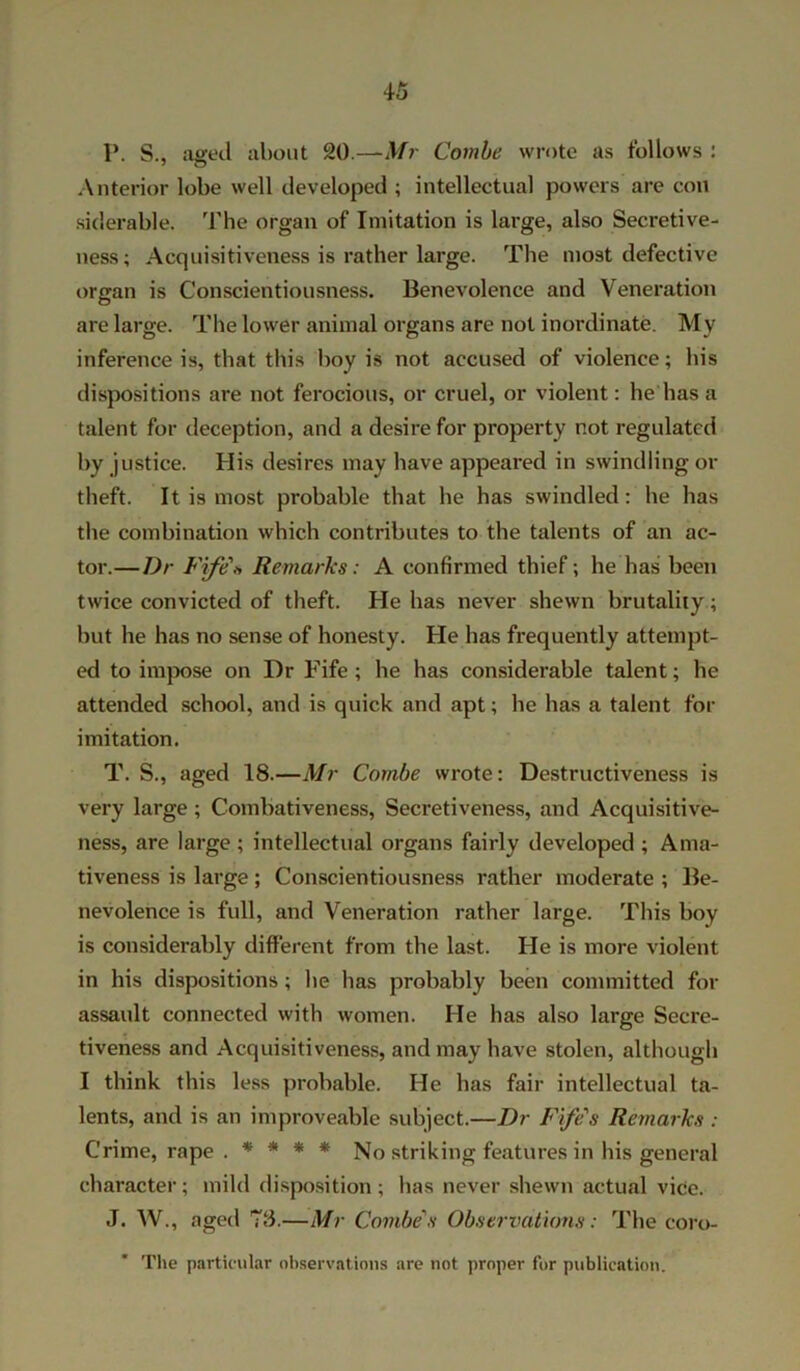P. S., aged about 20.—Mr Combe wrote as follows : Anterior lobe well developed ; intellectual powers are con siderable. The organ of Imitation is large, also Secretive- ness ; Acquisitiveness is rather large. The most defective organ is Conscientiousness. Benevolence and Veneration are large. The lower animal organs are not inordinate. My inference is, that this boy is not accused of violence; his dispositions are not ferocious, or cruel, or violent: lie has a talent for deception, and a desire for property not regulated by justice. His desires may have appeared in swindling or theft. It is most probable that he has swindled: he has the combination which contributes to the talents of an ac- tor.— Dr Fife\ Remarks: A confirmed thief; he has been twice convicted of theft. He has never shewn brutality; but he has no sense of honesty. He has frequently attempt- ed to impose on Dr Fife; he has considerable talent; he attended school, and is quick and apt; he has a talent for imitation. T. S., aged 18.—Mr Combe wrote: Destructiveness is very large; Combativeness, Secretiveness, and Acquisitive- ness, are large ; intellectual organs fairly developed ; Ama- tiveness is large; Conscientiousness rather moderate ; Be- nevolence is full, and Veneration rather large. This boy is considerably different from the last. He is more violent in his dispositions ; he has probably been committed for assault connected with women. He has also large Secre- tiveness and Acquisitiveness, and may have stolen, although I think this less probable. He has fair intellectual ta- lents, and is an improveable subject.—Dr Fife's Remarks : Crime, rape . * * * * No striking features in his general character; mild disposition; has never shewn actual vice. J. W., aged 73.—Mr Combe's Observations: The coro- The particular observations are not proper for publication.