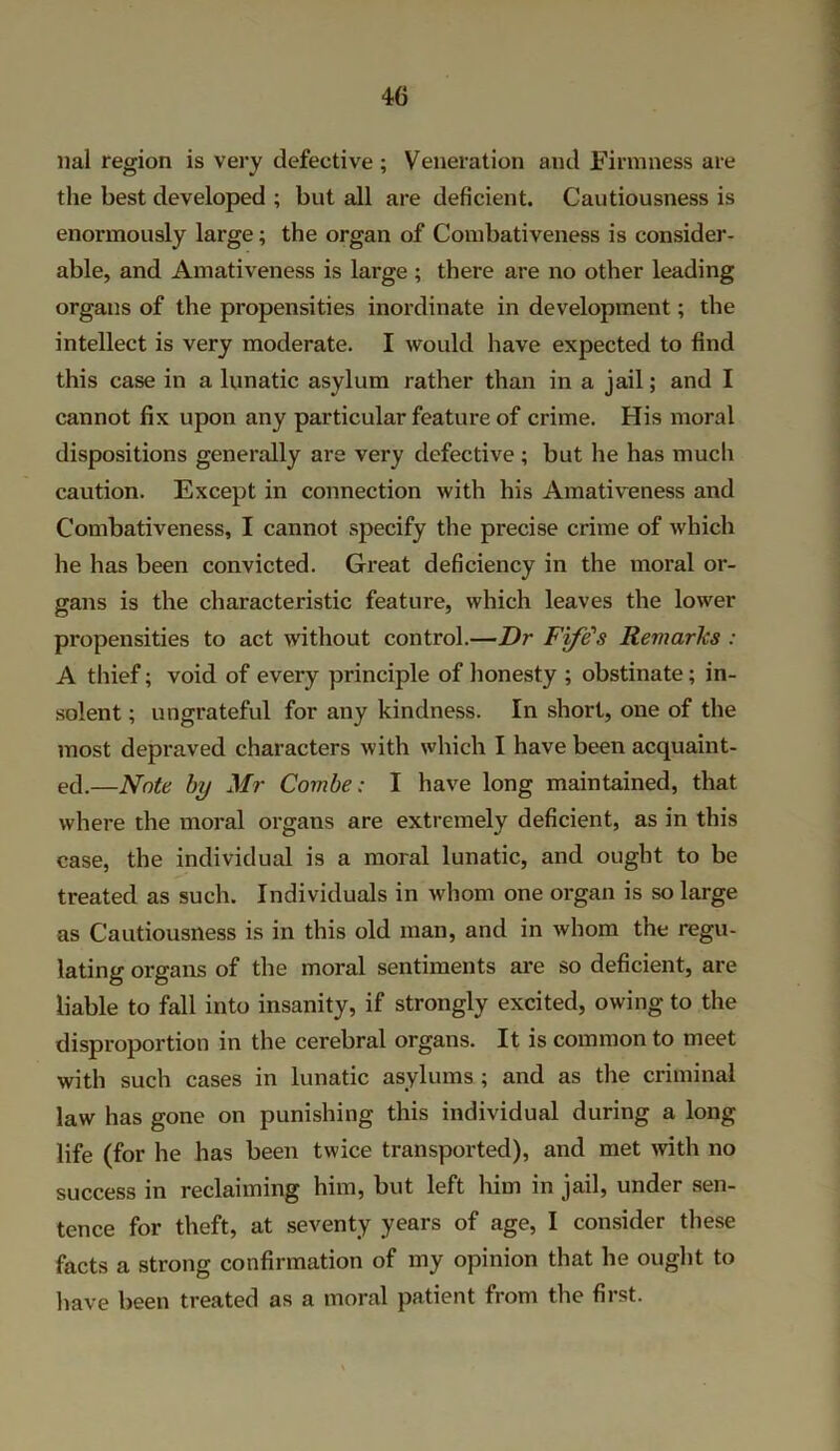 nal region is very defective ; Veneration and Firmness are the best developed ; but all are deficient. Cautiousness is enormously large; the organ of Conibativeness is consider- able, and Amativeness is large ; there are no other leading organs of the propensities inordinate in development; the intellect is very moderate. I would have expected to find this case in a lunatic asylum rather than in a jail; and I cannot fix upon any particular feature of crime. His moral dispositions generally are very defective ; but he has much caution. Except in connection with his Amativeness and Combativeness, I cannot specify the precise crime of which he has been convicted. Great deficiency in the moral or- gans is the characteristic feature, which leaves the lower propensities to act without control.—Dr Fife's Remarlcs : A thief; void of every principle of honesty ; obstinate; in- solent ; ungrateful for any kindness. In short, one of the most depraved characters with which I have been acquaint- ed.—Note by Mr Combe: I have long maintained, that where the moral organs are extremely deficient, as in this case, the individual is a moral lunatic, and ought to be treated as such. Individuals in whom one organ is so large as Cautiousness is in this old man, and in whom the regu- lating organs of the moral sentiments are so deficient, are liable to fall into insanity, if strongly excited, owing to the disproportion in the cerebral organs. It is common to meet with such cases in lunatic asylums ; and as the criminal law has gone on punishing this individual during a long life (for he has been twice transported), and met with no success in reclaiming him, but left him in jail, under sen- tence for theft, at seventy years of age, I consider these facts a strong confirmation of my opinion that he ought to have been treated as a moral patient from the first.