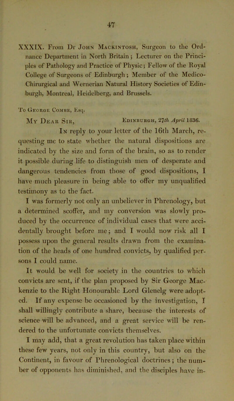XXXIX. From Dr John Mackintosh, Surgeon to the Ord- nance Department in North Britain; Lecturer on the Princi- ples of Pathology and Practice of Physic; Fellow of the Royal College of Surgeons of Edinburgh ; Member of the Medico- Chirurgical and Wernerian Natural History Societies of Edin- burgh, Montreal, Heidelberg, and Brussels. To George Combe, Esij. My Dear Sir, Edinburgh, th April 183G. In reply to your letter of the 16th March, re- questing me to state whether the natural dispositions are indicated by the size and form of the brain, so as to render it possible during life to distinguish men of desperate and dangerous tendencies from those of good dispositions, I have much pleasure in being able to offer my unqualified testimony as to the fact. I was formerly not only an unbehever in Phrenology, but a determined scoffer, and my conversion was slowly pro- duced by the occurrence of individual cases that were acci- dentally brought before me; and I would now risk all I possess upon the general results drawn from the examina- tion of the heads of one hundred convicts, by7 qualified per- sons I could name. It would be well for society in the countries to which convicts are sent, if the plan proposed by Sir George Mac- kenzie to the Right Honourable Lord Glenelg were adopt- ed. If any expense be occasioned by the investigation, I shall willingly contribute a share, because the interests of science will be advanced, and a great service will be ren- dered to the unfortunate convicts themselves. I may add, that a great revolution has taken place within these few years, not only in this country, but also on the Continent, in favour of Phrenological doctrines; the num- ber of opponents has diminished, and the disciples have in-