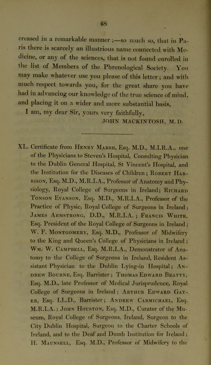 creased in a remarkable mannerso much so, that in Pa- ns there is scarcely an illustrious name connected with Me- dicine, or any of the sciences, that is not found enrolled in tile list of Members of the Phrenological Society. You may make whatever use you please of this letter; and with much respect towards you, for the great share you have had in advancing our knowledge of the true science of mind, and placing it on a wider and more substantial basis, I am, my dear Sir, yours very faithfully, JOHN MACKINTOSH, M. 1). XL. Certificate from Henry Marsh, Esq. M.D., M.I.R.A., one of the Physicians to Steven’s Hospital, Consulting Physician to the Dublin General Hospital, St Vincent’s Hospital, and the Institution for the Diseases of Children; Robert Har- rison, Esq. M.D., M.R.I.A., Professor of Anatomy and Phy- siology, Royal College of Surgeons in Ireland; Richard Tonson Evanson, Esq. M.D., M.R.I.A., Professor of the Practice of Physic, Royal College of Surgeons in Ireland; James Armstrong, D.D., M.R.I.A. ; Francis White, Esq. President of the Royal College of Surgeons in Ireland ; W. F. Montgomery, Esq. M.D., Professor of Midwifery to the King and Queen’s College of Physicians in Ireland ; Wm. W. Campbell, Esq. M.R.I.A., Demonstrator of Ana- tomy to the College of Surgeons in Ireland, Resident As- sistant Physician to the Dublin Lying-in Hospital; An- drew Bourne, Esq. Barrister; Thomas Edward Beatty, Esq. M.D., late Professor of Medical Jurisprudence, Royal College of Surgeons in Ireland; Arthur Edward Gay- er, Esq. LL.D., Barrister; Andrew Carmichael, Esq. M.R.I.A.; John Houston, Esq. M.D., Curator of the Mu- seum, Royal College of Surgeons, Ireland, Surgeon to the City Dublin Hospital, Surgeon to the Charter Schools of Ireland, and to the Deaf and Dumb Institution for Ireland; H. Maunsell, Esq. M.D., Professor of Midwifery to the