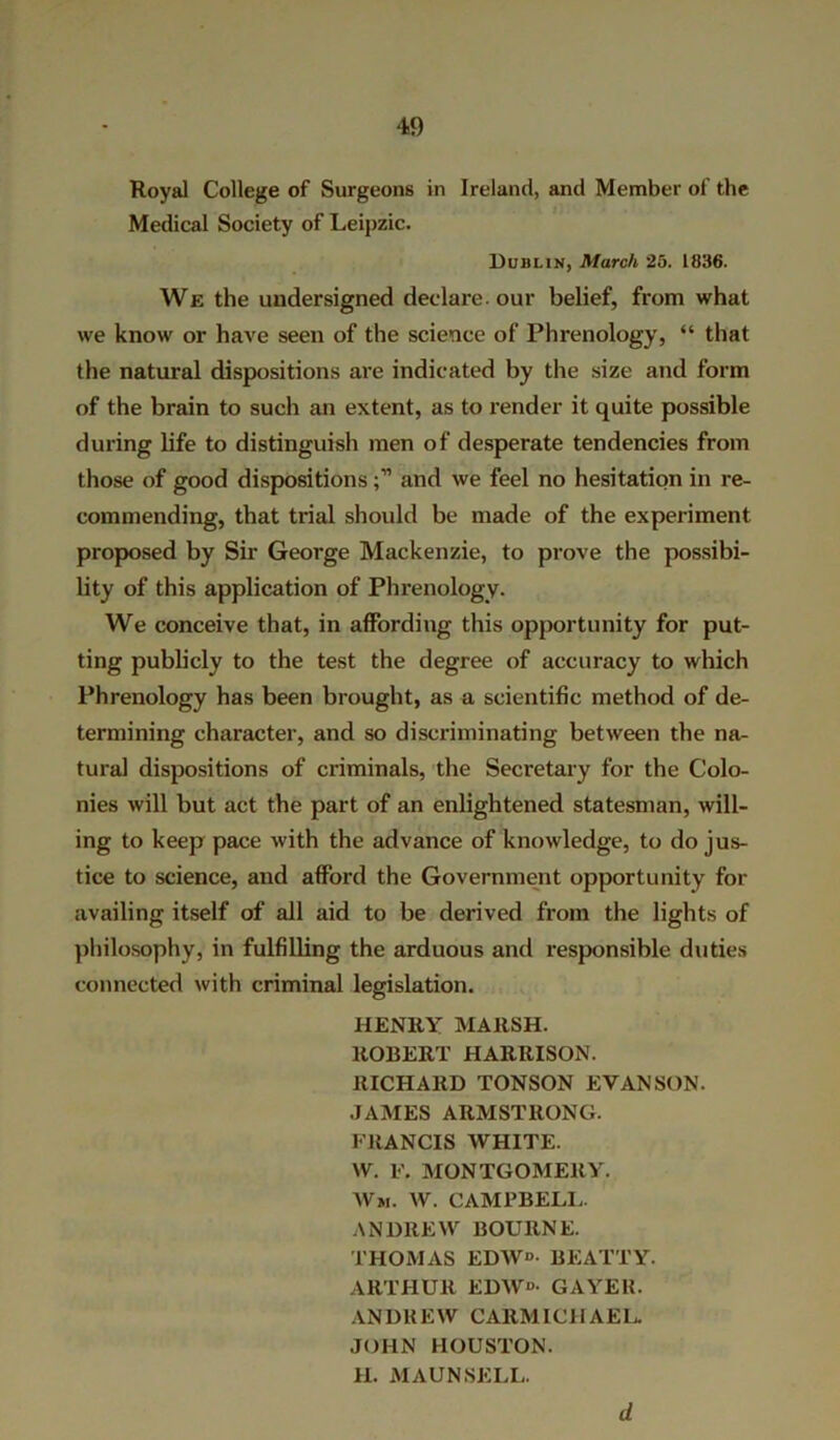 Royal College of Surgeons in Ireland, and Member of the Medical Society of Leipzic. Dublin, March 25. 1836. We the undersigned declare, our belief, from what we know or have seen of the science of Phrenology, “ that the natural dispositions are indicated by the size and form of the brain to such an extent, as to render it quite possible during life to distinguish men of desperate tendencies from those of good dispositionsand we feel no hesitation in re- commending, that trial should be made of the experiment proposed by Sir George Mackenzie, to prove the possibi- lity of this application of Phrenology. We conceive that, in affording this opportunity for put- ting publicly to the test the degree of accuracy to which Phrenology has been brought, as a scientific method of de- termining character, and so discriminating between the na- tural dispositions of criminals, the Secretary for the Colo- nies will but act the part of an enlightened statesman, will- ing to keep pace with the advance of knowledge, to do jus- tice to science, and afford the Government opportunity for availing itself of all aid to be derived from the lights of philosophy, in fulfilling the arduous and responsible duties connected with criminal legislation. HENRY MARSH. ROBERT HARRISON. RICHARD TONSON EVAN SON. JAMES ARMSTRONG. FRANCIS WHITE. W. F. MONTGOMERY. Wm. W. CAMPBELL. ANDREW BOURNE. THOMAS EDW*>- BEATTY. ARTHUR EDW«- GAYER. ANDREW CARMICHAEL JOHN HOUSTON. H. MAUN SELL. d
