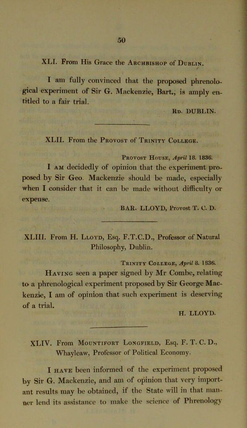 XLI. From His Grace the Archbishop of Dublin. I am fully convinced that the proposed phrenolo- gical experiment of Sir G. Mackenzie, Bart., is amply en- titled to a fair trial. Rd. DUBLIN. XLII. From the Provost of Trinity College. Provost House, April 18. 1836. I am decidedly of opinion that the experiment pro- posed by Sir Geo. Mackenzie should be made, especially when I consider that it can be made without difficulty or expense. BAR. LLOYD, Provost T. C. D. XLIII. From H. Lloyd, Esq. F.T.C.D., Professor of Natural Philosophy, Dublin. Trinity College, April 8. 1836. Having seen a paper signed by Mr Combe, relating to a phrenological experiment proposed by Sir George Mac- kenzie, I am of opinion that such experiment is deserving of a trial. H. LLOYD. XLIV. From Mountifort Longfield, Esq. F. T. C. D., Whayleaw, Professor of Political Economy. I have been informed of the experiment proposed by Sir G. Mackenzie, and am of opinion that very import- ant results may be obtained, if the State will in that man- ner lend its assistance to make the science of Phrenology