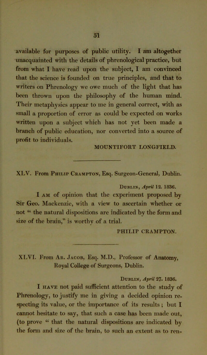 available for purposes of public utility. I am altogether unacquainted with the details of phrenological practice, but from what I have read upon the subject, I am convinced that the science is founded on true principles, and that to writers on Phrenology we owe much of the light that has been thrown upon the philosophy of the human mind. Their metaphysics appear to me in general correct, with as small a proportion of error as could be expected on works written upon a subject which has not yet been made a branch of public education, nor converted into a source of profit to individuals. MOUNTIFORT LONGFIELD. XLV. From Philip Crampton, Esq. Surgeon-General, Dublin. Dublin, April 12. 1836. I am of opinion that the experiment proposed by Sir Geo. Mackenzie, with a view to ascertain whether or not “ the natural dispositions are indicated by the form and size of the brain,” is worthy of a trial. PHILIP CRAMPTON. XLVI. From An. Jacob, Esq. M.D., Professor of Anatomy, Royal College of Surgeons, Dublin. Dublin, April 27. 1836. I have not paid sufficient attention to the study of Phrenology, to justify me in giving a decided opinion re- specting its value, or the importance of its results; but I cannot hesitate to say, that such a case has been made out, (to prove “ that the natural dispositions are indicated by the form and size of the brain, to such an extent as to ren-