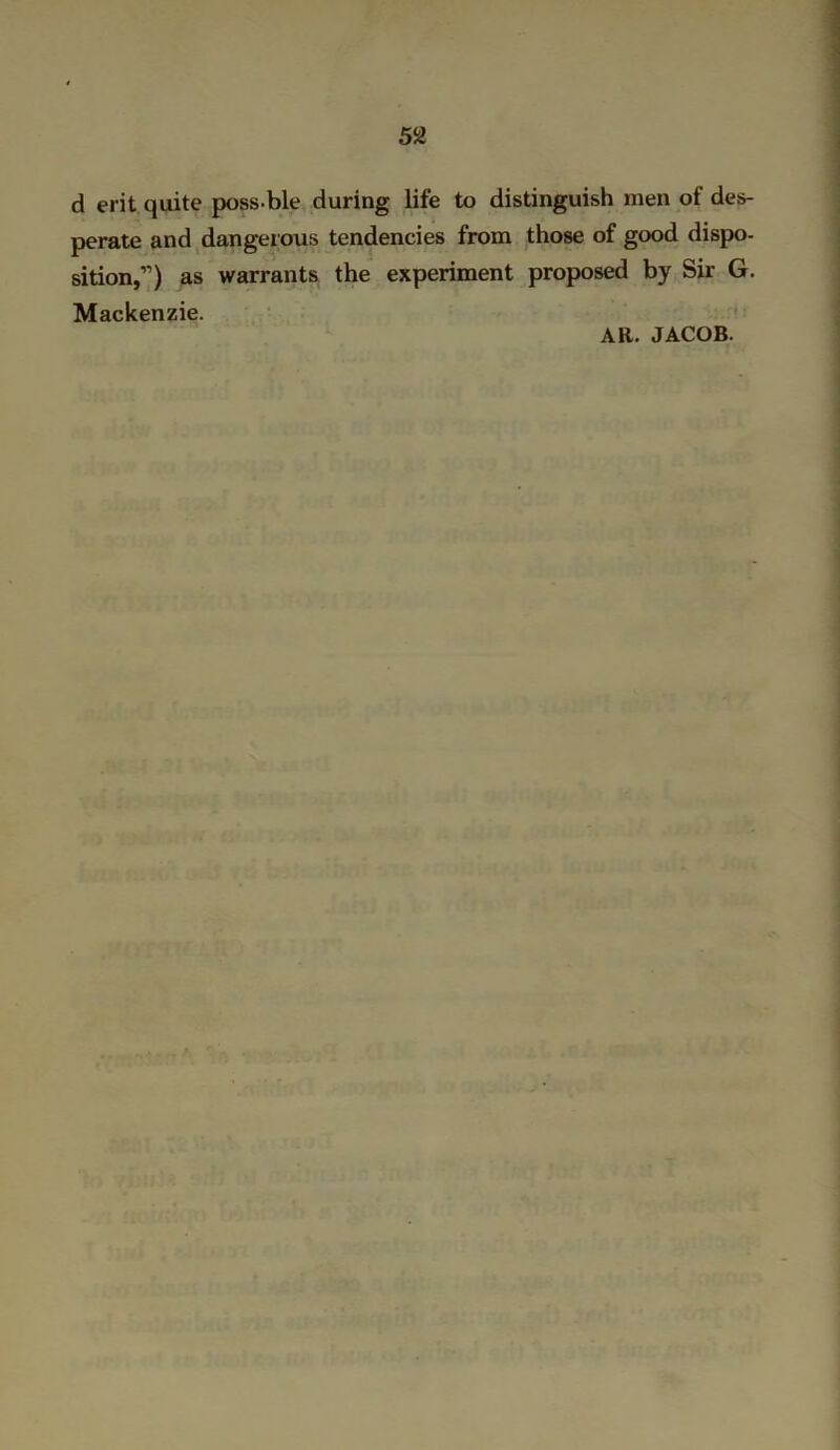 d erit quite poss ble during life to distinguish men of des- perate and dangerous tendencies from those of good dispo- sition,11) as warrants the experiment proposed by Sir G. Mackenzie. AR. JACOB.