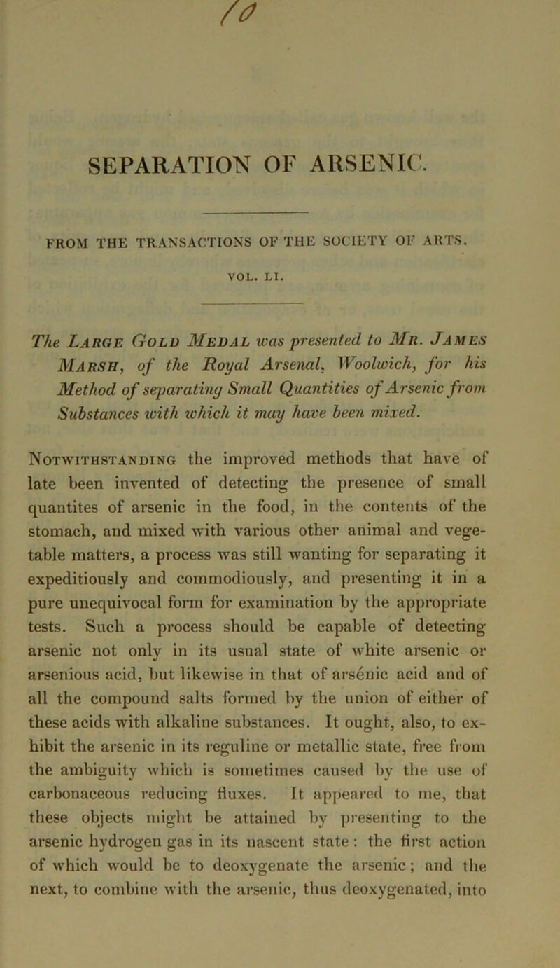 SEPARATION OF ARSENIC. FROM THE TRANSACTIONS OF THE SOCIETY OF ARTS. VOL. LI. The Large Gold Medal teas presented to Mr. James Marsh, of the Royal Arsenal, Woolwich, for his Method of separating Small Quantities of Arsenic from Substances with which it may have been mixed. Notwithstanding the improved methods that have of late been invented of detecting the presence of small quantites of arsenic in the food, in the contents of the stomach, and mixed with various other animal and vege- table matters, a process was still wanting for separating it expeditiously and commodiously, and presenting it in a pure unequivocal fonn for examination by the appropriate tests. Such a process should be capable of detecting arsenic not only in its usual state of white arsenic or arsenious acid, but likewise in that of arsenic acid and of all the compound salts formed by the union of either of these acids with alkaline substances. It ought, also, to ex- hibit the arsenic in its reguline or metallic state, free from the ambiguity which is sometimes caused by the use of carbonaceous reducing fluxes. It apjieared to me, that these objects might be attained by presenting to the arsenic hydrogen gas in its nascent state: the flrst action of which would be to deoxygenate the arsenic; and the next, to combine with the ai’senic, thus deoxygenated, into