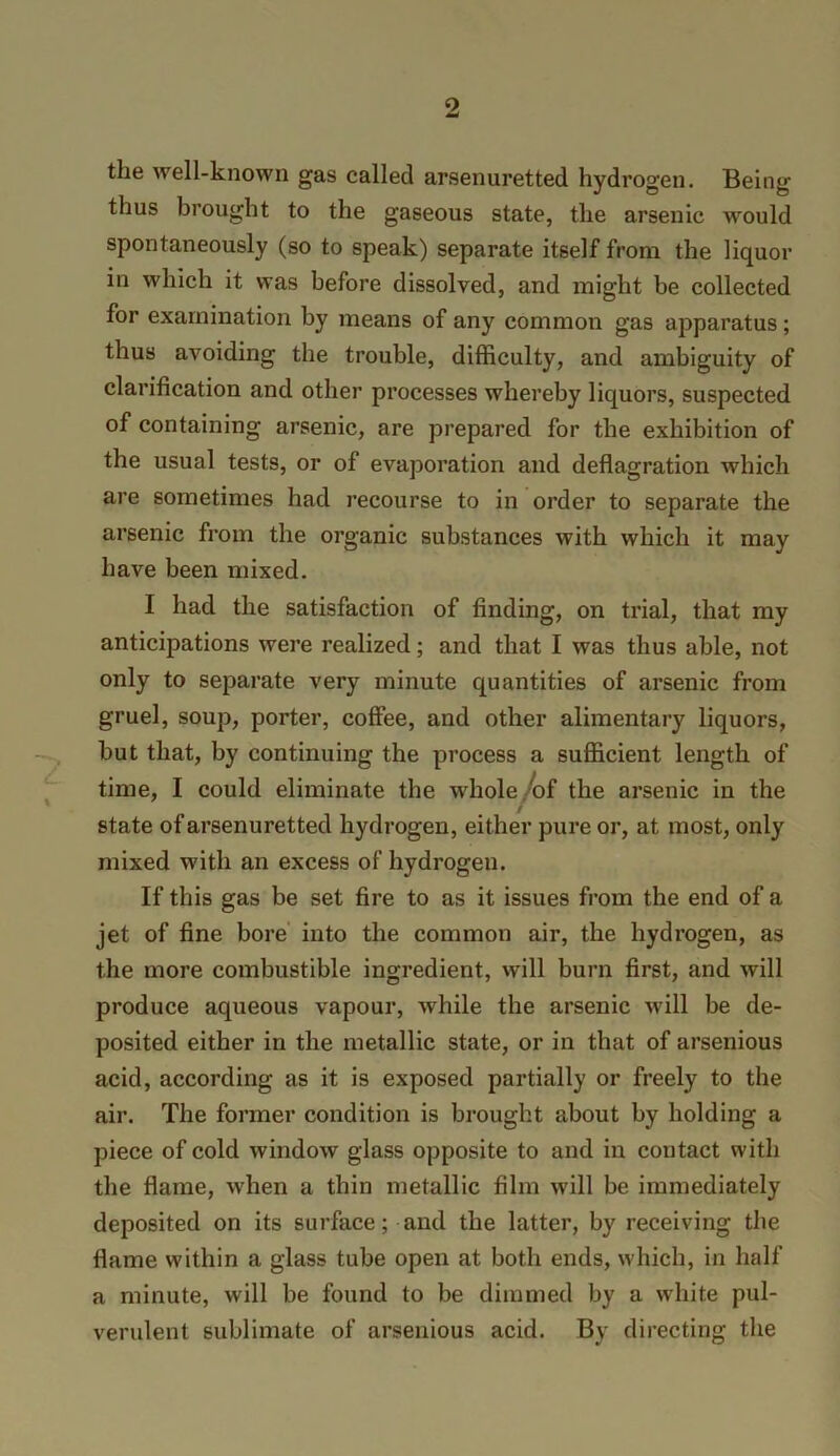 the well-known gas called arsenuretted hydrogen. Being thus brought to the gaseous state, the arsenic would spontaneously (so to speak) separate itself from the liquor in which it was before dissolved, and might be collected for examination by means of any common gas apparatus; thus avoiding the trouble, difficulty, and ambiguity of clarification and other processes whereby liquors, suspected of containing arsenic, are prepared for the exhibition of the usual tests, or of evaporation and deflagration which are sometimes had recourse to in order to separate the arsenic from the organic substances with which it may have been mixed. I had the satisfaction of finding, on trial, that my anticipations were realized; and that I was thus able, not only to separate very minute quantities of arsenic from gruel, soup, porter, coffee, and other alimentary liquors, but that, by continuing the process a sufficient length of time, I could eliminate the whole/of the arsenic in the / state of arsenuretted hydrogen, either pure or, at most, only mixed with an excess of hydrogen. If this gas be set fire to as it issues from the end of a jet of fine bore' into the common air, the hydrogen, as the more combustible ingredient, will burn first, and will produce aqueous vapour, while the arsenic will be de- posited either in the metallic state, or in that of arsenious acid, according as it is exposed partially or freely to the air. The former condition is brought about by holding a piece of cold window glass opposite to and in contact with the flame, when a thin metallic film will be immediately deposited on its surface; and the latter, by receiving the flame within a glass tube open at both ends, which, in half a minute, will be found to be dimmed by a white pul- verulent sublimate of arsenious acid. By directing the