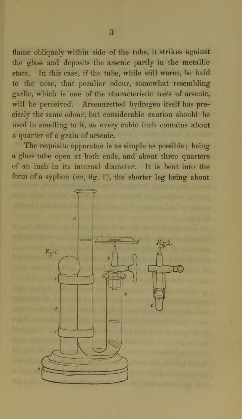 flame obliquely within side of the tube, it strikes against the glass and deposits the arsenic partly in the metallic state. In this case, if the tube, while still warm, be held to the nose, that peculiar odour, somewhat resembling garlic, which is one of the characteristic tests of arsenic, will be perceived. Arsenuretted hydrogen itself has pre- cisely the same odour, but considerable caution should be used in smelling to it, as every cubic inch contains about a quarter of a grain of arsenic. The requisite apparatus is as simple as possible; being a glass tube open at both ends, and about three quarters of an inch in its internal diameter. It is bent into the form of a syphon (aa, fig. 1), the shorter leg being about