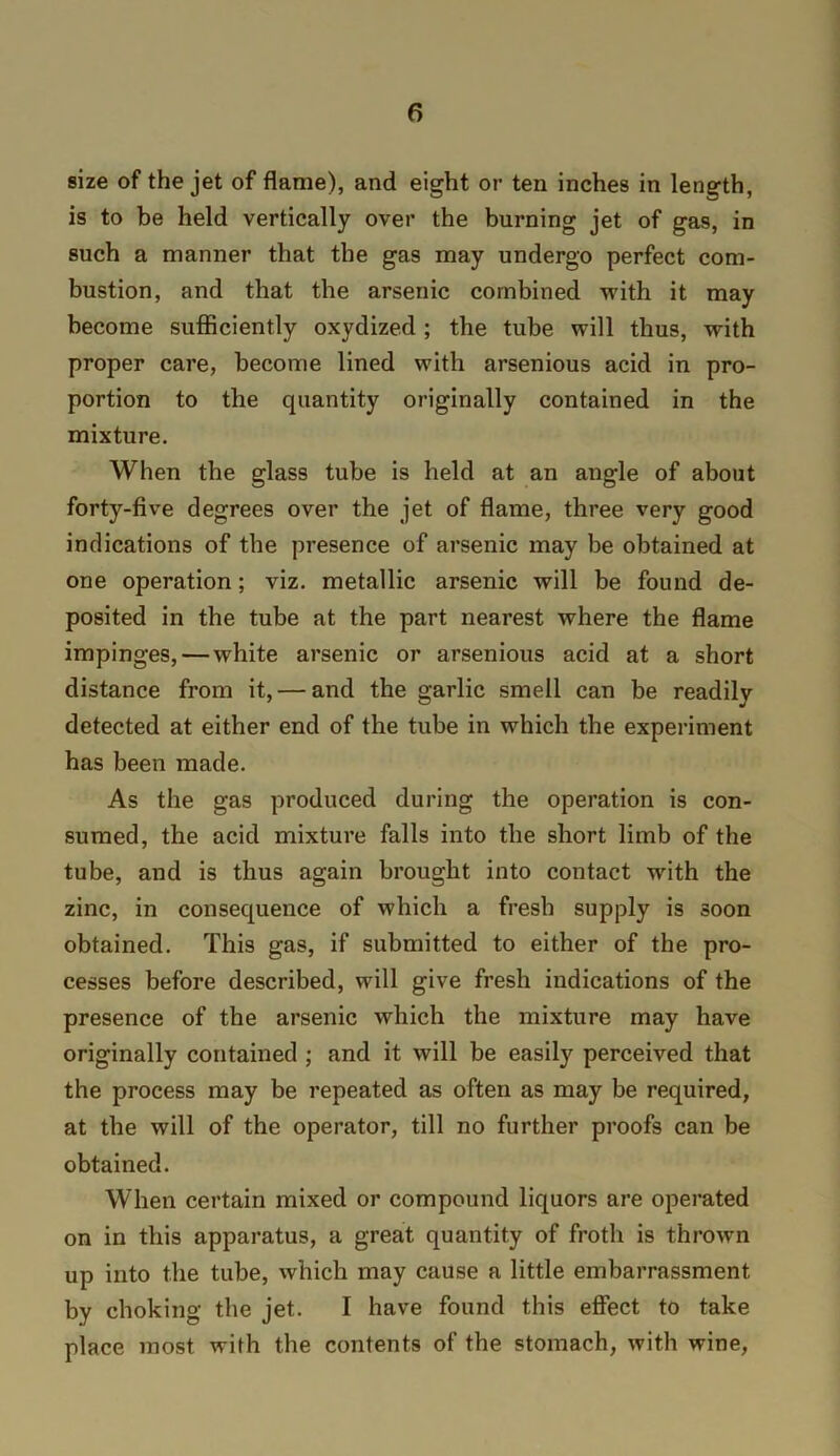 size of the jet of flame), and eight or ten inches in length, is to be held vertically over the burning jet of gas, in such a manner that the gas may undergo perfect com- bustion, and that the arsenic combined with it may become sufiiciently oxydized ; the tube will thus, with proper care, become lined with arsenious acid in pro- portion to the quantity originally contained in the mixture. When the glass tube is held at an angle of about forty-five degrees over the jet of flame, three very good indications of the presence of arsenic may be obtained at one operation; viz. metallic arsenic will be found de- posited in the tube at the part nearest where the flame impinges,—white arsenic or arsenious acid at a short distance from it, — and the garlic smell can be readily detected at either end of the tube in which the experiment has been made. As the gas produced during the operation is con- sumed, the acid mixture falls into the short limb of the tube, and is thus again brought into contact with the zinc, in consequence of which a fresh supply is soon obtained. This gas, if submitted to either of the pro- cesses before described, will give fresh indications of the presence of the arsenic which the mixture may have originally contained ; and it will be easily perceived that the process may be repeated as often as may be required, at the will of the operator, till no further proofs can be obtained. When certain mixed or compound liquors are operated on in this apparatus, a great quantity of froth is thrown up into the tube, which may cause a little embarrassment by choking the jet. I have found this eflect to take place most with the contents of the stomach, with wine.