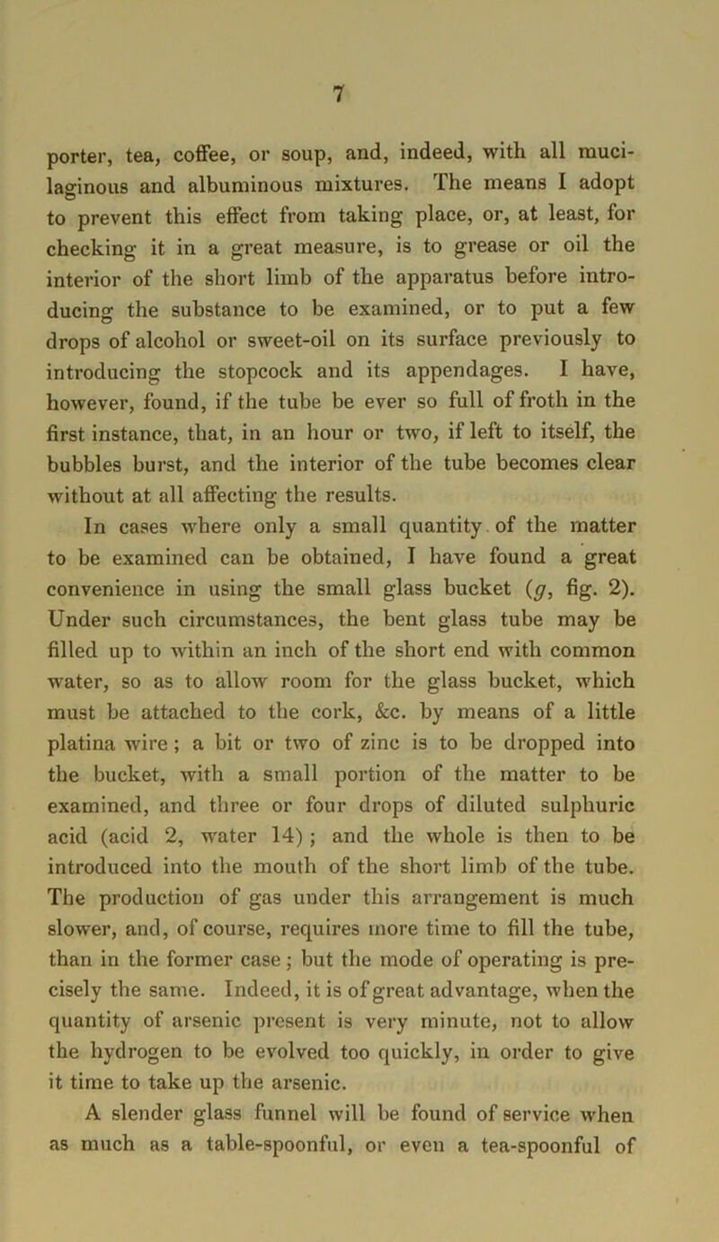 porter, tea, coffee, or soup, and, indeed, with all muci- laginous and albuminous mixtures. The means I adopt to prevent this effect from taking place, or, at least, for checking it in a great measure, is to grease or oil the interior of the short limb of the apparatus before intro- ducing the substance to be examined, or to put a few drops of alcohol or sweet-oil on its surface previously to introducing the stopcock and its appendages. I have, however, found, if the tube be ever so full of froth in the first instance, that, in an hour or two, if left to itself, the bubbles burst, and the interior of the tube becomes clear without at all affecting the results. In cases where only a small quantity , of the matter to be examined can be obtained, I have found a great convenience in using the small glass bucket {g, fig. 2). Under such circumstances, the bent glass tube may be filled up to within an inch of the short end with common water, so as to allow room for the glass bucket, which must be attached to the cork, &c. by means of a little platina wire; a bit or two of zinc is to be dropped into the bucket, with a small portion of the matter to be examined, and three or four drops of diluted sulphuric acid (acid 2, water 14); and the whole is then to be introduced into the mouth of the short limb of the tube. The production of gas under this arrangement is much slower, and, of course, requires more time to fill the tube, than in the former case; but the mode of operating is pre- cisely the same. Indeed, it is of great advantage, when the quantity of arsenic present is very minute, not to allow the hydrogen to be evolved too quickly, in order to give it time to take up the arsenic. A slender glass funnel will be found of service when as much as a table-spoonful, or even a tea-spoonful of