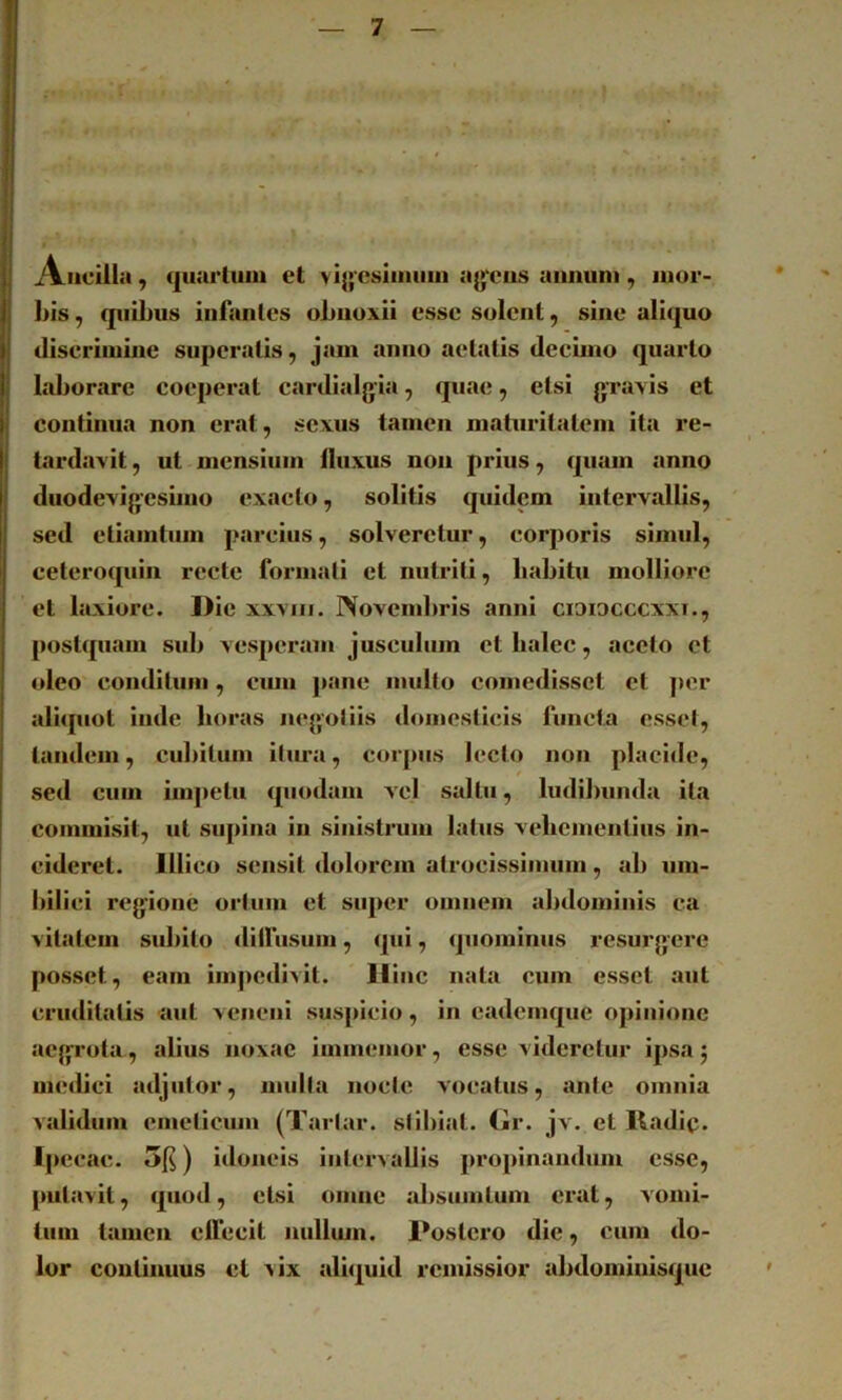 Ancilla, cjuarluin et vi|>'C8iniiiiii a^j^^ciis annum, mor- bis, quibus infantes obnoxii esse solent, sine aliquo discrimine superatis, jam anno aetatis decimo quarto laljorare coeperat cardialgia, quae, etsi graxis et continua non erat, sexus tamen maturitatem ita re- tardavit , ut mensium lluxus non prius, quam anno duodevigesuno exacto, solitis quidem intervallis, sed eliamtum parcius, solveretur, corporis simul, ceteroquin recte formali et nutriti, liabitu molliore et laxiore. Die xxviii. Novembris anni cioiocccxxi., postquam sub vesperam jusculum ctbalec, aceto et oleo conditum, cum pane multo comedisset et j)or alupiot inde horas negoliis domesticis functa essel, tandem, cubitum itura, corpus lecto non placide, sed cum iiii])etu quodam vel saltu, ludibunda ita commisit, ut supina in sinistrum latus vebementius in- cideret. Illico sensit dolorem atrocissimum, ab um- bilici regione orium et super omnem abdominis ca vitalem sidiilo dilfusum, qui, quominus resurgere po.sset, eam impedivit. Hinc nata cum esset aut cruditatis aut veneni suspicio, in eademque opinione aegrota, alius noxae iinmemor, esse videretur ipsa j medici adjutor, mulla nocte vocatus, ante omnia validum emeticum (Tartar. sllbial. Gr. jv. et Radip. Ipecac. 5|s) idoneis intervallis propinandum esse, pulitvil, quod, etsi omne absuinlum erat, vomi- tum tamen elfecit nullum. Postero dic, cum do- lor continuus et >ix alujuid remissior abdomiuisque