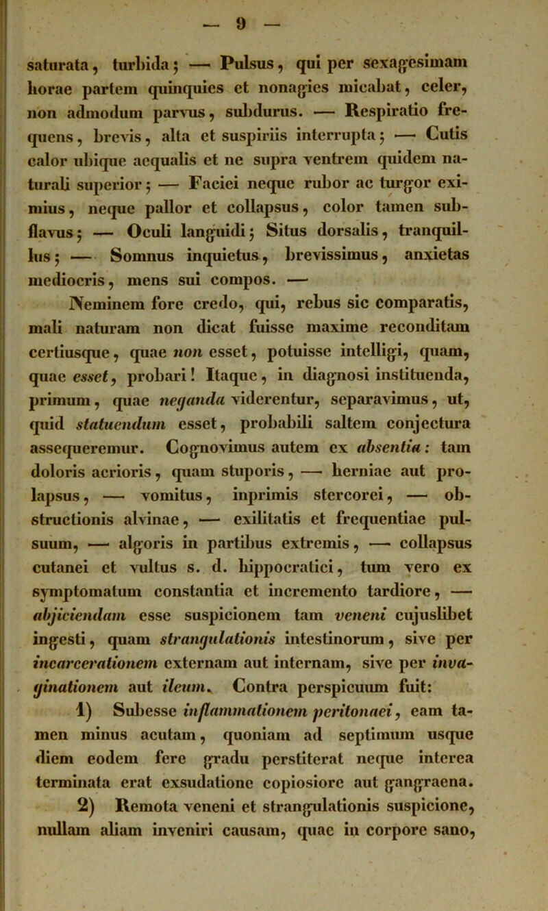 !1 ! 'l saturata, turbida; — Pulsus, qui per sexagesimam horae partem quinquies et nonagies micabat, celer, non admodum par^Tis, suljdurus. — Respiratio fre- quens , brevis, alta et suspiriis interrupta 5 — Cutis I calor ubique aequalis et ne supra ventrem quidem na- turali superior j — Faciei neque rubor ac turgor exi- mius , neque pallor et collapsus, color tamen sub- flavusj — Oculi languidij Situs dorsalis, tranquil- lus; — Somnus inquietus, brevissimus, anxietas mediocris, mens sui compos. — IVeminem fore credo, qui, rebus sic comparatis, mali naturam non dicat fuisse maxime reconditam certiusque, quae non esset, potuisse intelligi, quam, j: quae e«se£, probari! Itaque, in diagnosi instituenda, !j primum, quae neganda viderentur, separavimus, ut, II quid statuendum esset, probabili saltem conjectura assequeremur. Cognovimus autem ex absentia: tam doloris acrioris, quam stuporis, — herniae aut pro- lapsus, — vomitus, inprimis stercorei, — ob- j structionis alvinae, — exilitatis et frequentiae pul- suum, — algoris in partil)us extremis, — collapsus cutanei et vidtus s. d. hippocratici, tum vero ex symptomatum constantia et incremento tardiore, — abjiciendam esse suspicionem tam veneni cujuslibet ingesti, quam strangulationis intestinorum, sive per I incarcerationem externam aut internam, sive per inva~ . ginationem aut ilewn^ Contra perspicuiun fuit: 1) Suljesse inflammationem peritonaei, eam ta- !j men minus acutam, quoniam ad septiimun usque i diem eodem fere gradu perstiterat neque interca i terminata erat exsudationc copiosiore aut gangraena. 2) Remota veneni et strangulationis suspicione, nullam alium inveniri causam, quae in corpore sano, i fi