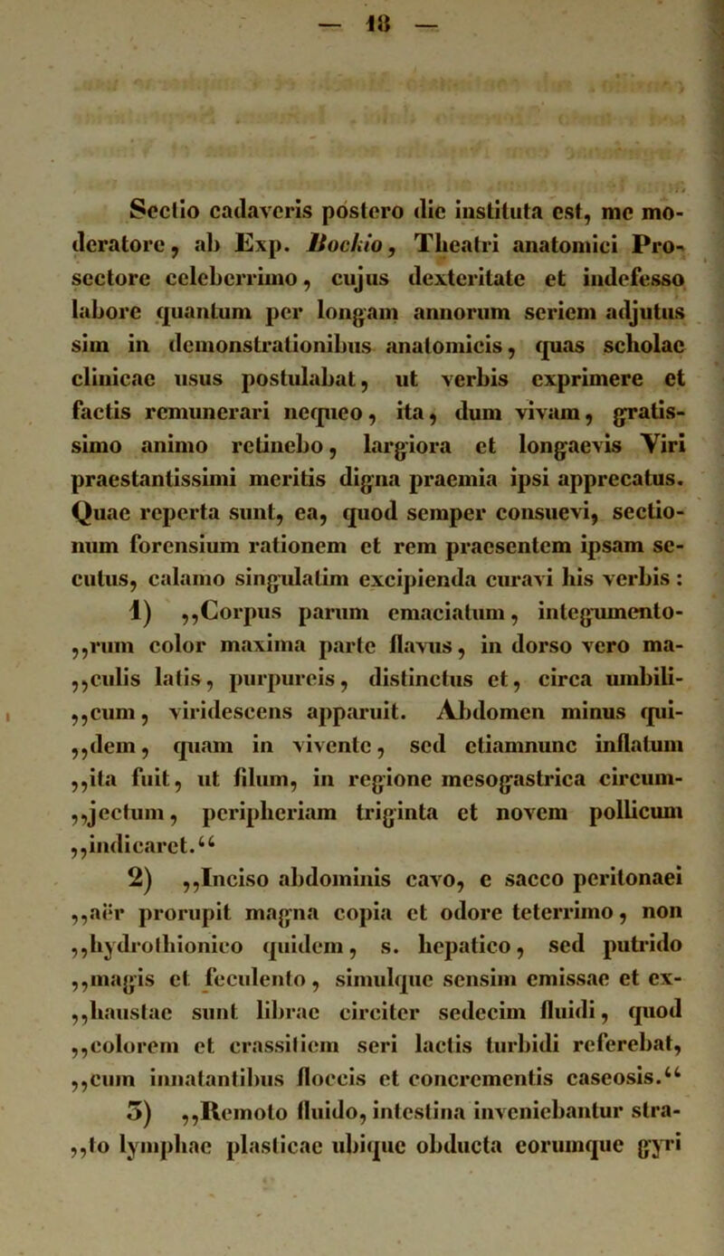 Scelio cadaveris postero die instituta est, me mo- deratore, ab Exp. liochio, Theatri anatomici Pro-^ sectore ecleberrimo, eujus dexteritate et indefesso labore quantum per longam annorum seriem adjutus sim in demonstrationibus anatomicis, quas scholae clinicae usus postulabat, ut verbis exprimere et factis remunerari nequeo, ita, dum vivam, gratis- simo animo retinebo, largiora et longaevis Viri praestantissimi meritis digna praemia ipsi apprecatus. Quae reperta sunt, ea, quod semper consuevi, sectio- num forensium rationem et rem praesentem ipsam se- cutus, calamo singidalim excipienda cimavi his verhis : Corpus parum emaciatum, Integumento- ,,rum color maxima parte flavus, in dorso vero ma- ,,culis latis, purpureis, distinctus et, eirca umbili- ,,cum, viridescens apparuit. Abdomen minus qui- ,,dem, quam in vivente, sed etiamnunc inflatum ,,ita fuit, ut fllum, in regione mesogastrica circum- ,,jectum, pcripheiiam triginta et novem pollicum ,,indicaret. 2) ,,Inciso abdominis cavo, e sacco peritonaei ,,aer prorupit magna copia et odore teterrimo, non ,,hydroihionico quidem, s. hepatico, sed putrido ,,magis et fecidento , simidque sensim emissae et ex- ,,haustae sunt librae circiter sedecim fluidi, quod ,,colorem et crassiliem seri lactis turbidi referebat, ,,cum innatantilms floccis et conci*cmentis caseosis.‘‘ 5) ,,Remoto fluido, intestina Inveniebantur stra- ,,to lymphae plasticae idiiquc obducta eoruinque gjTi