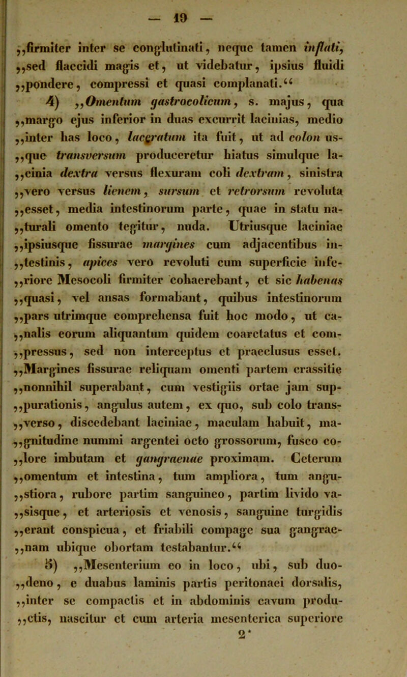 — 19 — I f,firmiter inter se conglutinati, iiecpie tamen inflati, ; j,sed flaecidi magis et, ut videbatur, ipsius fluidi , ,,pondere, compressi et quasi complanati. 4) ,,Omentum gastroeotienm, s. majus, qua I ,,margo ejus inferior in duas excurrit lacinias, medio ,,inter has loco, lacgratnm ita fuit, ut ad colon us- ,j „que transversum produceretur hiatus simulquc la- ,,cinia dextra versus flexm*am coli dextram, sinistra ,,vero versus lienem, sursum et retrorsum revoluta ,,esset, metlia intestinoimm parte, quae in statu na- ,,tiu*ali omento tegitur, nuda. Utriusque laciniae I ,,ipsiusque fissurae margines cum adjacentibus in- 1 ,,tcstinis, apices vero revoluti cum superficie iiife- I ,,riore Mesocoli firmiter cohaerebant, et sve habenas i ,,quasi, vel ansas formabant, quibus intestinonim 1 ,,pars utrimque comprehensa fuit hoc modo, ut ca- I ,,nalis eorum aliquantum quidem coarctatus et com- ,,pressus, sed non interceptus et praeclusus esset. ,,Margines fissurae reliquam omenti partem crassitie ,,nonnihil superabant, cum vestigiis ortae jam sup- { ,,purationis, angulus autem, ex ipio, sui) colo ti’ans- 5,verso, discedebant laciniae, maculam habuit, ina- ^,gnitudine nummi argentei octo grossorum, fusco co- 5,lore iml)utam et gangraenae proximam. Ceteriuu ,,omentum et intestina, tum ampliora, tum ang-u- ,,stiora, rubore partim sanguineo, partim livido va- ,,sisque, et arteriosis et venosis, sanguine turgidis ,,erant conspicua, et friabili compage sua gangrac- ,,nam ul)ique obortam testabantur. «5) ,,Mesenterium eo in loco, ubi, sub diio- ,,dcno, c duabus laminis partis peritonaei dorsalis, ,,inter se compactis et in abdominis cavum produ- ,,ctis, nascitur ct cmn arteria mesenterica superiore 2*