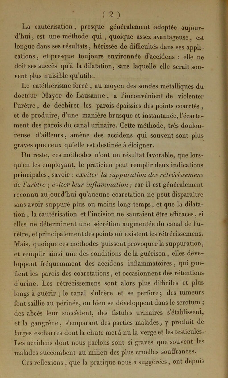 La cautérisation, presque généralement adoptée aujour- d’hui ^ est une méthode qui , quoique assez avantageuse, est longue dans ses résultats, hérissée de difficultés dans ses appli- cations , et presque toujours environnée d’accidens ; elle ne doit ses succès qu’à la dilatation, sans laquelle elle serait sou- vent plus nuisible qu’utile. Le catélhérisme forcé , au moyen des sondes métalliques du doeteur Mayor de Lausanne, a l’inconvénient, de violenter l’urètre , de déchirer les parois épaissies des points coarctés , et de produire, d’une manière brusque et instantanée, l’écarte- ment des parois d.u canal urinaire. Cette méthode, très doulou- reuse d’ailleurs, amène des accidens qui souvent sont plus graves que ceux qu’elle est destinée à éloigner. Du reste, ces méthodes n’ont un résultat favorable, que lors- (ju’en les employant, le praticien peut remplir deux indications principales, savoir : exciter' la suppuration des rétrécissemens de ïuretre j éviter leur inflammation ,• car il est généralement reconnu aujourd’hui qu’aucune coarctation ne peut disparaître sans avoir suppuré plus ou moins long-temps, et que la dilata- tion , la cautérisation et l’incision ne sauraient être efficaces, si elles ne déterminent une sécrétion augmentée du canal de l’u- rètre, et principalement des points où existent les rétrécissemens. Mais, quoique ces méthodes puissent provoquer la suppuration, et remplir ainsi une des conditions de la guérison, elles déve- loppent fréquemment des accidens inflammatoires, qui gon- flent les parois des coarctations, et occasionnent des rétentions d’urine. Les rétrécissemens sont alors plus difficiles et plus longs à guérir 5 le canal s’ulcère et se perfore ; des tumeurs font saillie au périnée, ou bien se développent dans le scrotum ; des abcès leur succèdent, des fistules urinaires s’établissent, et la gangrène, s’emparant des parties malades, y produit de larges escharres dont la chute met à nu la verge et les testicules. Les accidens dont nous parlons sont si graves que souvent les malades succombent au milieu des plus cruelles souffrances. Ces réflexions , que la pratique nous a suggérées, ont depuis