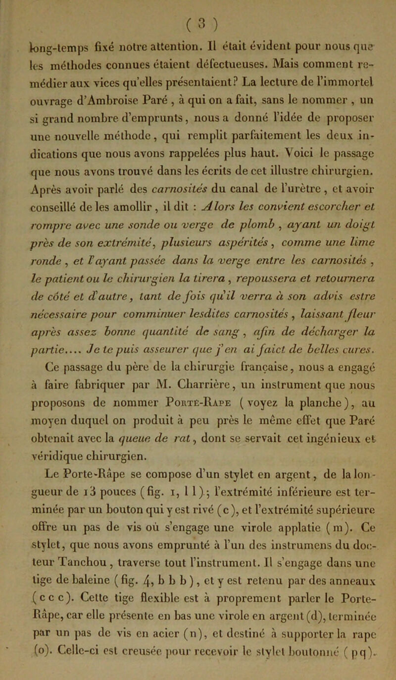 k>ng-lemps fixé notre attention. Il était évident pour nous que les méthodes connues étaient défectueuses. Mais comment re- médier aux vices qu elles présentaient.^ La lecture de l’immortel ouvrage d’Ambroise Paré , à qui on a fait, sans le nommer , un si grand nombre d’emprunts, nous a donné l’idée de proposer une nouvelle méthode, qui remplit parfaitement les deux in- dications que nous avons rappelées plus haut. Voici le passage que nous avons trouvé dans les écrits de cet illustre chirurgien. Après avoir parlé des carnosités du canal de l’urètre , et avoir conseillé de les amollir , il dit : Alors les convient escorcher et rompre avec une sonde ou verge de plomb , ayant un doigt près de son extrémité, plusieurs aspérités , comme une lime ronde , et T ayant passée dans la verge entre les carnosités , le patient ou le chirurgien la tirera , repoussera et retournera de côté et d'autre, tant de fois qu'il verra à son advis estre nécessaire pour comminuer lesdites carnosités , laissant fleur après assez bonne quantité de sang , afin de décharger la partie.... Je te puis asseurer que fen ai faict de belles cures. Ce passage du père de la chirurgie française, nous a engagé à faire fabriquer par M. Charrière, un instrument que nous proposons de nommer Portè-Rape (voyez la planche), au moyen duquel on produit à peu près le même effet que Paré obtenait avec la queue de rat, dont se servait cet ingénieux et véridique chirurgien. Le Porte-Râpe se compose d’un stylet en argent, de la lon- gueur de i3 pouces (fig. i. II).-, l’extrémité inférieure est ter- minée par un bouton qui y est rivé (c), et l’extrémité supérieure offre un pas de vis où s’engage une virole applatie (m). Ce stylet, que nous avons emprunté à l’un des instrumens du doc- teur Tanchou , traverse tout l’instrument. Il s’engage dans une lige de baleine ( fig. 4> I> h b ), et y est retenu par des anneaux (cec). Cette tige flexible est à proprement parler le Porte- Râpe, car elle présente en bas une virole en argcjit (d), terminée par un pas de vis en acier (n), et destiné à supporter la râpe (o). Celle -ci est creusée pour recevoir le stylet boutonné ( pq)-