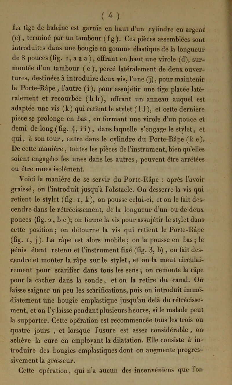 La tige de baleine est garnie en haut d’un cylindre en argent (e), terminé par un tambour (fg). Ces pièces assemblées sont introduites dans une bougie en gomme élastique de la longueur de 8 pouces (fig. i, a a a ), ofiFrant en haut une virole (d), sur- montée d’un tambour (c ), percé latéralement de deux ouver- tures, destinées à introduire deux vis, l’une (j), pour maintenir le Porte-Râpe, l’autre (i), pour assujétir une tige placée laté- ralement et recourbée (b h), offrant un anneau auquel est adaptée une vis (k) qui retient le stylet (11), et cette dernière ])ièce ^ prolonge en bas, en formant une virole d’un pouce et demi de long (fig. 4ü ü) , dans laquelle s’engage le stylet, et qui, à son tour, entre dans le cylindre du Porte-Râpe (k e). De cette manière, toutes les pièces de l’instrument, bien qu’elles soient engagées les unes dans les autres, peuvent être arretées ou être mues isolément. Voici la manière de se servir du Porte-Râpe : après l’avoir graissé, on l’introduit jusqu’à l’obstacle. On desserre la vis qui retient le stylet (fig, i, k), on pousse celui-ci, et on le fait des- cendre dans le rétrécissement, de la longueur d’un ou de deux pouces (fig. 2, b c)j on ferme la vis pour assujétir le stylet dans celte position ; on détourne la vis qui retient le Porte-Râpe (fig. I, j). La râpe est alors mobile; on la pousse en bas; le pénis étant retenu et l’instrument fixé (fig. 3, b), on fait des- cendre et monter la râpe sur le stylet, et on la meut circulai- rement pour scarifier dans tous les sens ; on remonte la râpe pour la cacher dans la sonde, et on la retire du canal. On laisse saigner un peu les scarifications, puis on introduit immé- diatement une bougie emplastique jusqu’au delà du rétrécisse- ment, et on l’y laisse pendant plusieurs heures, si le malade peut la supporter. Cette opération est recommencée tous les trois ou quatre jours , et lorsque l’usure est assez considérable, on achève la cure en employant la dilatation. Elle consiste à in- troduire des bougies emplastiques dont on augmente progres- sivement la grosseur. Cette opération, qui n’a aucun des inconvéniens que l’on