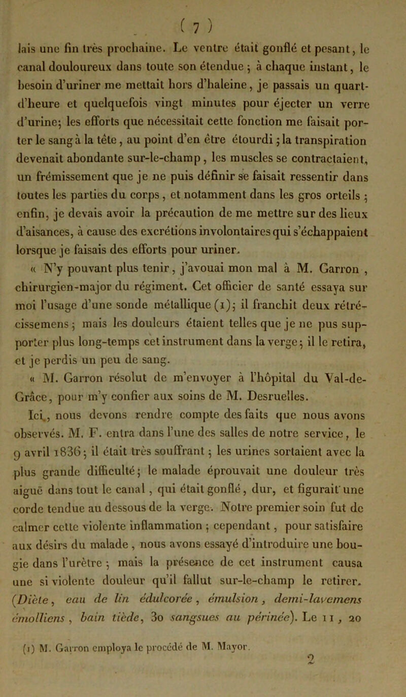 lais une fin très prochaine. Le ventre était gonflé et pesant, le canal douloureux dans toute son étendue ; à chaque instant, le besoin d’uriner me mettait hors d’haleine, je passais un quart- d’heure et quelquefois vingt minutes pour éjecter un verre d’urine; les efforts que nécessitait cette fonction me faisait por- ter le sang à la tête, au point d’en être étourdi ; la transpiration devenait abondante sur-le-champ, les muscles se contractaient, un frémissement que je ne puis définir se faisait ressentir dans toutes les parties du corps, et notamment dans les gros orteils ; enfin, je devais avoir la précaution de me mettre sur des lieux d’aisances, à cause des excrétions involontaires qui s’échappaient lorsque je faisais des efforts pour uriner, « N’y pouvant plus tenir, j’avouai mon mal à M. Garron , chirurgien-major du régiment. Cet officier de santé essaya sur moi l’usage d’une sonde métallique (i); il franchit deux rétré- cissemens ; mais les douleurs étaient telles que je ne pus sup- porter plus long-temps cet instrument dans la verge; il le retira, et je perdis un peu de sang. « M. Garron résolut de m’envoyer à l’hôpital du Val-de- Grâce, pour m’y confier aux soins de M. Desruelles. Ici., nous devons rendre compte des faits que nous avons observés. M. F. entra dans l’une des salles de notre service, le 9 avril i836; il était très souffrant ; les urines sortaient avec la plus grande difficulté ; le malade éprouvait une douleur très aiguë dans tout le canal, qui était gonflé, dur, et figurait'une corde tendue au dessous de la verge. Notre premier soin fut de calmer celle violente inflammation ; cependant, pour satisfaire aux désirs du malade , nous avons essayé d’introduire une bou- gie dans l’urètre ; mais la présence de cet instrument causa une si violente douleur qu’il fallut sur-le-champ le retirer. (Dièle, eau de lin édulcorée^ émulsion, demi-lavemens émolliens , bain tiède, 3o sangsues au périnée). Le 11 , 20 (i) M. Garron employa le procédé de M. Ma5'0r.
