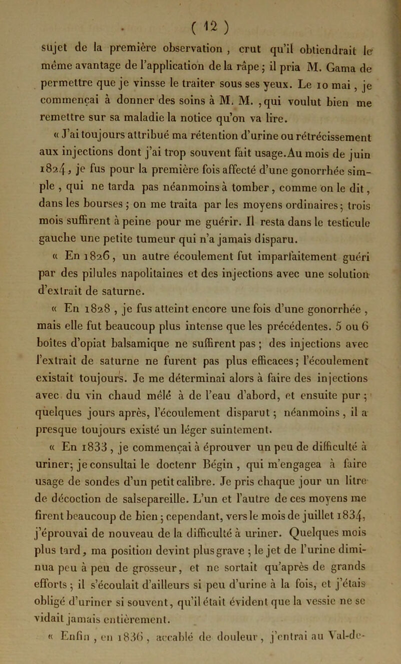 sujet de la première observation , crut qu’il obtiendrait le même avantage de l’application de la râpe ; il pria M. Gama de permettre que je vinsse le traiter sous ses yeux. Le lo mai, je commençai à donner des soins à M. M. ,qui voulut bien me remettre sur sa maladie la notice qu’on va lire. « J’ai toujours attribué ma rétention d’urine ou rétrécissement aux injections dont j’ai trop souvent fait usage.Au mois de juin 1824 J je fus pour la première fois affecté d’une gonorrhée sim- ple , qui ne tarda pas néanmoins à tomber, comme on le dit, dans les bourses ; on me traita par les moyens ordinaires 5 trois mois suffirent à peine pour me guérir. Il resta dans le testicule gauche une petite tumeur qui n’a jamais disparu. « En 1826, un autre écoulement fut imparfaitement guéri par des pilules napolitaines et des injections avec une solution d’extrait de Saturne. « En 1828 , je fus atteint encore une fois d’une gonorrhée , mais elle fut beaucoup plus intense que les précédentes. 5 ou 6 boîtes d’opiat balsamique ne suffirent pas ; des injections avec l’extrait de saturne ne furent pas plus efficaces ; l’écoulement existait toujours. Je me déterminai alors à faire des injections avec du vin chaud mélé à de l’eau d’abord, et ensuite pur ; quelques jours après, l’écoulement disparut ; néanmoins , il a presque toujours existé un léger suintement. « En i833 , je commençai à éprouver un peu de difficulté à uriner^ je consultai le doctenr Bégin, qui m’engagea à faire usage de sondes d’un petit calibre. Je pris chaque jour un litre de décoction de salsepareille. L’un et l’autre de ces moyens me firent beaucoup de bien ; cependant, vers le mois de juillet 1834, j’éprouvai de nouveau de la difficulté à uriner. Quelques mois plus tard, ma position devint plus grave 5 le jet de l’urine dimi- nua peu à peu de grosseur, et ne sortait qu’après de grands efforts 5 il s’écoulait d’ailleurs si peu d’urine à la fois, et j’étais obligé d’uriner si souvent, qu’il était évident que la vessie ne sc vidait jamais entièrement. « Enfin , en i83(), accablé de doideuv, j’entrai au ^ al-de*